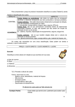 Administração de Serviços de Alimentação – ASA                                  _______2º módulo




       Para compreender o preço do produto é necessário classificar os custos (Tabela 8), sendo:

Tabela 8. Classificação dos custos.
  ASPECTO                                                                ASPECTO
                 Custos diretos ou controláveis: são todos os custos que se conseguem
                 identificar e relacionar diretamente aos itens produzidos e serviços prestados,
  CONTÁBIL       de modo mais econômico e lógico.
                 Custos indiretos: não estão relacionados diretamente à produção da refeição,
                 Ex.: são despesas contabilizadas por rateio.
                 mas salários, encargos sociais, depreciação dos equipamentos, gêneros
                 alimentícios, produtos de elétrica, aluguel, água, seguros, EPIs etc.
                 E.: manutenção, energia limpeza e descartáveis etc.
                 Custos fixos: são os que permanecem constantes dentro de determinada
                 capacidade instalada, ou seja, são aqueles que não variam em função da
                 produção do bem ou do serviço.
                 Ex.: salários, impostos, depreciação de equipamentos, seguros, aluguel etc.
ECONÔMICO
                 Custos variáveis: são os que mantêm relação direta com o volume de
                 produção ou serviço prestado.
                  Ex.: gêneros alimentícios, água, energia elétrica, gás, material de limpeza, etc.

       Os custos não necessitam ter uma única classificação. Estes podem ser diretos e
variáveis, o que é muito comum.

                   PREÇO = CUSTO DIRETO + CUSTO INDIRETO + LUCRO


Exercite!

Classifique os itens abaixo em relação ao que acontece em sua casa:


a) Gás de cozinha: _____________________________________________________________
b) Água: _____________________________________________________________________
c) Telefone: __________________________________________________________________
d) Alimentos: _________________________________________________________________



       12.3. Previsão e cálculo de custos

       Fatores relacionados ao custo:
             Matéria- prima, descartáveis, material de limpeza
             Mão-de-obra
             Encargos sociais
             Energia elétrica, água, gás
             Depreciação de equipamentos

                         O cálculo do custo pode ser feito através de:

   Cardápio Padrão                Custo médio que servirá como parâmetro para avaliar custo
                                  mensal

                                                                                             66
 