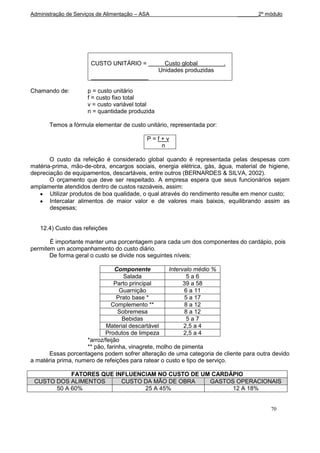Administração de Serviços de Alimentação – ASA                              _______2º módulo




                       CUSTO UNITÁRIO =            Custo global         .
                                                 Unidades produzidas


Chamando de:          p = custo unitário
                      f = custo fixo total
                      v = custo variável total
                      n = quantidade produzida

       Temos a fórmula elementar de custo unitário, representada por:

                                             P=f+v
                                                n

       O custo da refeição é considerado global quando é representada pelas despesas com
matéria-prima, mão-de-obra, encargos sociais, energia elétrica, gás, água, material de higiene,
depreciação de equipamentos, descartáveis, entre outros (BERNARDES & SILVA, 2002).
       O orçamento que deve ser respeitado. A empresa espera que seus funcionários sejam
amplamente atendidos dentro de custos razoáveis, assim:
       Utilizar produtos de boa qualidade, o qual através do rendimento resulte em menor custo;
       Intercalar alimentos de maior valor e de valores mais baixos, equilibrando assim as
       despesas;


   12.4) Custo das refeições

       É importante manter uma porcentagem para cada um dos componentes do cardápio, pois
permitem um acompanhamento do custo diário.
       De forma geral o custo se divide nos seguintes níveis:

                               Componente           Intervalo médio %
                                   Salada                  5a6
                               Parto principal            39 a 58
                                 Guarnição                6 a 11
                                Prato base *              5 a 17
                              Complemento **              8 a 12
                                 Sobremesa                8 a 12
                                  Bebidas                  5a7
                            Material descartável          2,5 a 4
                           Produtos de limpeza            2,5 a 4
                    *arroz/feijão
                    ** pão, farinha, vinagrete, molho de pimenta
      Essas porcentagens podem sofrer alteração de uma categoria de cliente para outra devido
a matéria prima, numero de refeições para ratear o custo e tipo de serviço.

            FATORES QUE INFLUENCIAM NO CUSTO DE UM CARDÁPIO
 CUSTO DOS ALIMENTOS      CUSTO DA MÃO DE OBRA    GASTOS OPERACIONAIS
       50 A 60%                 25 A 45%                12 A 18%


                                                                                        70
 