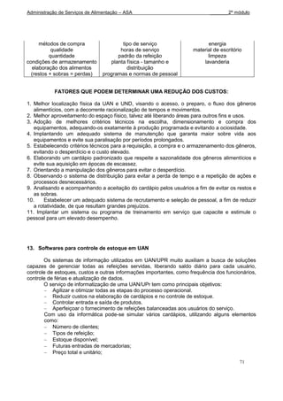 Administração de Serviços de Alimentação – ASA                              _______2º módulo




     métodos de compra                   tipo de serviço                   energia
           qualidade                    horas de serviço             material de escritório
          quantidade                   padrão da refeição                  limpeza
condições de armazenamento          planta física - tamanho e            lavanderia
  elaboração dos alimentos                 distribuição
  (restos + sobras = perdas)     programas e normas de pessoal


            FATORES QUE PODEM DETERMINAR UMA REDUÇÃO DOS CUSTOS:

1. Melhor localização física da UAN e UND, visando o acesso, o preparo, o fluxo dos gêneros
   alimentícios, com a decorrente racionalização de tempos e movimentos.
2. Melhor aproveitamento do espaço físico, talvez até liberando áreas para outros fins e usos.
3. Adoção de melhores critérios técnicos na escolha, dimensionamento e compra dos
   equipamentos, adequando-os exatamente à produção programada e evitando a ociosidade.
4. Implantando um adequado sistema de manutenção que garanta maior sobre vida aos
   equipamentos e evite sua paralisação por períodos prolongados.
5. Estabelecendo critérios técnicos para a requisição, a compra e o armazenamento dos gêneros,
   evitando o desperdício e o custo elevado.
6. Elaborando um cardápio padronizado que respeite a sazonalidade dos gêneros alimentícios e
   evite sua aquisição em épocas de escassez.
7. Orientando a manipulação dos gêneros para evitar o desperdício.
8. Observando o sistema de distribuição para evitar a perda de tempo e a repetição de ações e
   processos desnecessários.
9. Analisando e acompanhando a aceitação do cardápio pelos usuários a fim de evitar os restos e
   as sobras.
10.     Estabelecer um adequado sistema de recrutamento e seleção de pessoal, a fim de reduzir
   a rotatividade, de que resultam grandes prejuízos.
11. Implantar um sistema ou programa de treinamento em serviço que capacite e estimule o
pessoal para um elevado desempenho.




13. Softwares para controle de estoque em UAN

       Os sistemas de informação utilizados em UAN/UPR muito auxiliam a busca de soluções
capazes de gerenciar todas as refeições servidas, liberando saldo diário para cada usuário,
controle de estoques, custos e outras informações importantes, como frequência dos funcionários,
controle de férias e atualização de dados.
       O serviço de informatização de uma UAN/UPr tem como principais objetivos:
           Agilizar e otimizar todas as etapas do processo operacional.
           Reduzir custos na elaboração de cardápios e no controle de estoque.
           Controlar entrada e saída de produtos.
           Aperfeiçoar o fornecimento de refeições balanceadas aos usuários do serviço.
       Com uso da informática pode-se simular vários cardápios, utilizando alguns elementos
       como:
           Número de clientes;
           Tipos de refeição;
           Estoque disponível;
           Futuras entradas de mercadorias;
           Preço total e unitário;
                                                                                          71
 
