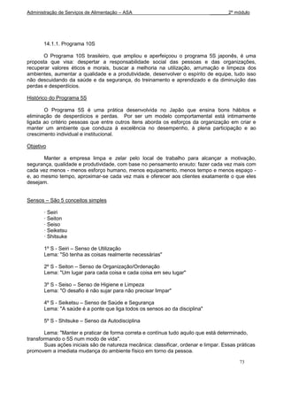 Administração de Serviços de Alimentação – ASA                                 _______2º módulo




       14.1.1. Programa 10S

       O Programa 10S brasileiro, que ampliou e aperfeiçoou o programa 5S japonês, é uma
proposta que visa: despertar a responsabilidade social das pessoas e das organizações,
recuperar valores éticos e morais, buscar a melhoria na utilização, arrumação e limpeza dos
ambientes, aumentar a qualidade e a produtividade, desenvolver o espírito de equipe, tudo isso
não descuidando da saúde e da segurança, do treinamento e aprendizado e da diminuição das
perdas e desperdícios.

Histórico do Programa 5S

       O Programa 5S é uma prática desenvolvida no Japão que ensina bons hábitos e
eliminação de desperdícios e perdas. Por ser um modelo comportamental está intimamente
ligada ao critério pessoas que entre outros itens aborda os esforços da organização em criar e
manter um ambiente que conduza à excelência no desempenho, à plena participação e ao
crescimento individual e institucional.

Objetivo

       Manter a empresa limpa e zelar pelo local de trabalho para alcançar a motivação,
segurança, qualidade e produtividade, com base no pensamento enxuto: fazer cada vez mais com
cada vez menos - menos esforço humano, menos equipamento, menos tempo e menos espaço -
e, ao mesmo tempo, aproximar-se cada vez mais e oferecer aos clientes exatamente o que eles
desejam.


Sensos – São 5 conceitos simples

       · Seiri
       · Seiton
       · Seiso
       · Seiketsu
       · Shitsuke

       1º S - Seiri – Senso de Utilização
       Lema: "Só tenha as coisas realmente necessárias"

       2º S - Seiton – Senso de Organização/Ordenação
       Lema: "Um lugar para cada coisa e cada coisa em seu lugar"

       3º S - Seiso – Senso de Higiene e Limpeza
       Lema: "O desafio é não sujar para não precisar limpar"

       4º S - Seiketsu – Senso de Saúde e Segurança
       Lema: "A saúde é a ponte que liga todos os sensos ao da disciplina"

       5º S - Shitsuke – Senso da Autodisciplina

        Lema: "Manter e praticar de forma correta e contínua tudo aquilo que está determinado,
transformando o 5S num modo de vida".
        Suas ações iniciais são de natureza mecânica: classificar, ordenar e limpar. Essas práticas
promovem a imediata mudança do ambiente físico em torno da pessoa.

                                                                                            73
 