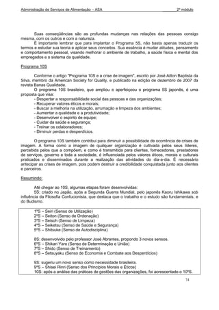 Administração de Serviços de Alimentação – ASA                               _______2º módulo




       Suas conseqüências são as profundas mudanças nas relações das pessoas consigo
mesma, com os outros e com a natureza.
       É importante lembrar que para implantar o Programa 5S, não basta apenas traduzir os
termos e estudar sua teoria e aplicar seus conceitos. Sua essência é mudar atitudes, pensamento
e comportamento pessoal, visando melhorar o ambiente de trabalho, a saúde física e mental dos
empregados e o sistema da qualidade.

Programa 10S

        Conforme o artigo "Programa 10S e a crise de imagem", escrito por José Ailton Baptista da
Silva, membro da American Society for Quality, e publicado na edição de dezembro de 2007 da
revista Banas Qualidade.
        O programa 10S brasileiro, que ampliou e aperfeiçoou o programa 5S japonês, é uma
proposta que visa:
        - Despertar a responsabilidade social das pessoas e das organizações;
        - Recuperar valores éticos e morais;
        - Buscar a melhoria na utilização, arrumação e limpeza dos ambientes;
        - Aumentar a qualidade e a produtividade;
        - Desenvolver o espírito de equipe;
        - Cuidar da saúde e segurança;
        - Treinar os colaboradores;
        - Diminuir perdas e desperdícios.

       O programa 10S também contribui para diminuir a possibilidade de ocorrência de crises de
imagem. A forma como a imagem de qualquer organização é cultivada pelos seus líderes,
percebida pelos que a compõem, e como é transmitida para clientes, fornecedores, prestadores
de serviços, governo e toda a sociedade, é influenciada pelos valores éticos, morais e culturais
praticados e disseminados durante a realização das atividades do dia-a-dia. É necessário
antecipar as crises de imagem, pois podem destruir a credibilidade conquistada junto aos clientes
e parceiros.

Resumindo:

        Até chegar ao 10S, algumas etapas foram desenvolvidas:
        5S: criado no Japão, após a Segunda Guerra Mundial, pelo japonês Kaoru Ishikawa sob
influência da Filosofia Confucionista, que destaca que o trabalho e o estudo são fundamentais, e
do Budismo.

       1ºS – Seiri (Senso de Utilização)
       2ºS – Seiton (Senso de Ordenação)
       3ºS – Seisoh (Senso de Limpeza)
       4ºS – Seiketsu (Senso de Saúde e Segurança)
       5ºS – Shitsuke (Senso de Autodisciplina)

       8S: desenvolvido pelo professor José Abrantes, propondo 3 novos sensos.
       6ºS – Shikari Yaro (Senso de Determinação e União)
       7ºS – Shido (Senso de Treinamento)
       8ºS – Setsuyaku (Senso de Economia e Combate aos Desperdícios)

       9S: sugeriu um novo senso como necessidade brasileira.
       9ºS – Shisei Rinri (Senso dos Princípios Morais e Éticos)
       10S: após a análise das práticas de gestões das organizações, foi acrescentado o 10ºS.
                                                                                          74
 