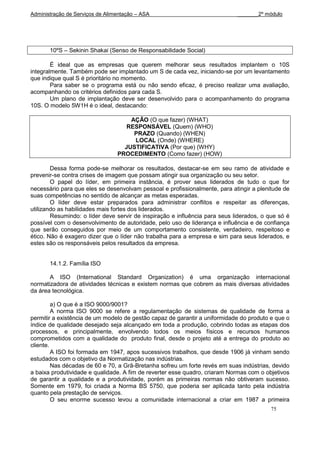 Administração de Serviços de Alimentação – ASA                               _______2º módulo




       10ºS – Sekinin Shakai (Senso de Responsabilidade Social)

        É ideal que as empresas que querem melhorar seus resultados implantem o 10S
integralmente. Também pode ser implantado um S de cada vez, iniciando-se por um levantamento
que indique qual S é prioritário no momento.
        Para saber se o programa está ou não sendo eficaz, é preciso realizar uma avaliação,
acompanhando os critérios definidos para cada S.
        Um plano de implantação deve ser desenvolvido para o acompanhamento do programa
10S. O modelo 5W1H é o ideal, destacando:

                                     AÇÃO (O que fazer) (WHAT)
                                    RESPONSÁVEL (Quem) (WHO)
                                      PRAZO (Quando) (WHEN)
                                      LOCAL (Onde) (WHERE)
                                   JUSTIFICATIVA (Por que) (WHY)
                                 PROCEDIMENTO (Como fazer) (HOW)

        Dessa forma pode-se melhorar os resultados, destacar-se em seu ramo de atividade e
prevenir-se contra crises de imagem que possam atingir sua organização ou seu setor.
        O papel do líder, em primeira instância, é prover seus liderados de tudo o que for
necessário para que eles se desenvolvam pessoal e profissionalmente, para atingir a plenitude de
suas competências no sentido de alcançar as metas esperadas.
        O líder deve estar preparados para administrar conflitos e respeitar as diferenças,
utilizando as habilidades mais fortes dos liderados.
        Resumindo: o líder deve servir de inspiração e influência para seus liderados, o que só é
possível com o desenvolvimento de autoridade, pelo uso de liderança e influência e de confiança
que serão conseguidos por meio de um comportamento consistente, verdadeiro, respeitoso e
ético. Não é exagero dizer que o líder não trabalha para a empresa e sim para seus liderados, e
estes são os responsáveis pelos resultados da empresa.


       14.1.2. Família ISO

       A ISO (International Standard Organization) é uma organização internacional
normatizadora de atividades técnicas e existem normas que cobrem as mais diversas atividades
da área tecnológica.

         a) O que é a ISO 9000/9001?
         A norma ISO 9000 se refere a regulamentação de sistemas de qualidade de forma a
permitir a existência de um modelo de gestão capaz de garantir a uniformidade do produto e que o
índice de qualidade desejado seja alcançado em toda a produção, cobrindo todas as etapas dos
processos, e principalmente, envolvendo todos os meios físicos e recursos humanos
comprometidos com a qualidade do produto final, desde o projeto até a entrega do produto ao
cliente.
         A ISO foi formada em 1947, apos sucessivos trabalhos, que desde 1906 já vinham sendo
estudados com o objetivo da Normatização nas indústrias.
         Nas décadas de 60 e 70, a Grã-Bretanha sofreu um forte revés em suas indústrias, devido
a baixa produtividade e qualidade. A fim de reverter esse quadro, criaram Normas com o objetivos
de garantir a qualidade e a produtividade, porém as primeiras normas não obtiveram sucesso.
Somente em 1979, foi criada a Norma BS 5750, que poderia ser aplicada tanto pela indústria
quanto pela prestação de serviços.
         O seu enorme sucesso levou a comunidade internacional a criar em 1987 a primeira
                                                                                          75
 