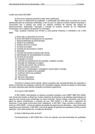 Administração de Serviços de Alimentação – ASA                             _______2º módulo




versão das series ISO 9000.

        b) Para que a empresa precisaria obter esse certificado?
        Mais que um diferencial de qualidade, a certificação ISO 9000 abre as portas do mundo
globalizado para as empresas certificadas, uma vez que, ao adquirir produtos dessas empresas o
consumidor tem a certeza que existe um sistema confiável de controle das etapas de
desenvolvimento, elaboração, execução e entrega do produto, provido de um tratamento
formalizado com o objetivo de garantir os resultados.
        Hoje, qualquer empresa que fornece a outra grande empresa, é solicitada a ter a ISO
9000.

       c) Quais são os requisitos da norma?
       A norma ISO 9000 é composta por 20 requisitos:
       1- Responsabilidade da administração
       2- Sistema da qualidade
       3- Análise critica do contrato
       4- Controle do projeto
       5- Controle de documentos e dados
       6- Aquisição
       7- Controle de produto fornecido pelo cliente
       8- Identificação da rastreabilidade do produto
       9- Controle de processo
       10- Inspeção e ensaios
       11- Controle de equipamentos de inspeção, medição e ensaio.
       12- Situação de inspeções e ensaios
       13- Controle de produto não conforme
       14- Ação corretiva e preventiva
       15- Manuseio, armazenagem, embalagem, preservação e entrega
       16- Controle de registros da qualidade
       17- Auditoria interna da qualidade
       18- Treinamento
       19- Serviços associados
       20- Técnicas estatísticas

       Conforme a própria norma admite, alguns requisitos não necessariamente são aplicados a
todos os sistemas da qualidade, podendo ser necessário adaptar através da adição ou eliminação
de certos requisitos para atender situações contratuais especificas.

       d) O que é a ISO 22000?

       A ISO 22000, internalizada no sistema normativo brasileiro como ABNT NBR ISO 22000,
vem sendo bem-aceita no Brasil por muitas indústrias de alimentos e de bebidas responsáveis por
algumas das marcas mais conhecidas no nosso mercado. Temos notado, entretanto, que há por
parte de alguns profissionais o conceito de que “ISO 22000 é a ISO para o segmento de
alimentos” e que nesta norma teria vindo “desbancar” a ISO 9001. Esse conceito é errôneo, pois
embora a ISO 22000 – norma de sistema de gestão da segurança de alimentos – seja obviamente
específica para alimentos, a ISO 9001 (norma de gestão da garantia da qualidade) continua sendo
aplicável, como aliás sempre foi, à cadeia de alimentos.

       e) Qual a diferença entre as duas?

       Conceitualmente, a ISO 22000 tem o foco em apenas uma das dimensões da qualidade,

                                                                                        76
 