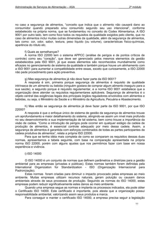 Administração de Serviços de Alimentação – ASA                               _______2º módulo




no caso a segurança de alimentos, “conceito que indica que o alimento não causará dano ao
consumidor quando preparado e/ou consumido segundo seu uso intencional”, conforme
estabelecido na própria norma, que se fundamentou no conceito do Codex Alimentarius. A ISO
9001 por outro lado, tem como foco todos os requisitos da qualidade exigidos pelo cliente, que no
caso de alimentos inclui muitas outras dimensões da qualidade, além da segurança de alimentos,
tais como: cor, odor, sabor, textura, peso líquido (ou volume), características físico-químicas,
aparência do rótulo etc.

       f) Quais as semelhanças?
       A norma ISO 22000 tem o sistema APPCC (análise de perigos e de pontos críticos de
controle) como seu “coração”, que deve ser gerenciado pelos mesmos elementos da gestão
estabelecidos pela ISO 9001, já que esses elementos são reconhecidos mundialmente como
eficazes no gerenciamento de sistema da qualidade e também porque houve um alinhamento com
a ISO 9001 para aumentar a compatibilidade entre essas, exceto que curiosamente, a ISO 22000
não pede procedimento para ação preventiva.

        g) Mas segurança de alimentos já não deve fazer parte da ISO 9001?
        A resposta é sim, primeira porque segurança de alimentos é requisito de qualidade
intrínseca de um alimento ou bebida (ninguém gostara de comprar algum alimento inseguro para a
sua saúde), e segundo porque é requisito regulamentar, e a norma ISO 9001 estabelece que a
organização deve atender os requisitos regulamentares aplicáveis. Segurança de alimentos é o
objeto central das exigências legais dos principais órgãos reguladores envolvidos com alimentos e
bebidas, ou seja, o Ministério da Saúde e o Ministério da Agricultura, Pecuária e Abastecimento.

       h) Mas então se segurança de alimentos já deve fazer parte da ISO 9001, por que ISO
22000?
       A resposta é que o enfoque único de sistema de gestão da segurança de alimentos trouxe
um aprofundamento e maior detalhamento do sistema, atingindo-se assim um nível mais profundo
no seu desenvolvimento e sua implementação de tal sistema, bem como trouxe a importância da
visão de cadeia. “Como a introdução de perigos pode ocorrer em qualquer estágio da cadeia de
produção de alimentos, é essencial controle adequado por meio dessa cadeia. Assim, a
segurança de alimentos é garantida com esforços combinados de todas as partes participantes da
cadeia produtiva de alimentos”, relata a própria ISO 22000.
       Para que se tenha idéia mais completa de como se comparam os requisitos dessas duas
normas, apresentamos a tabela seguinte, com base na comparação apresentada na própria
norma ISO 22000, porém com alguns ajustes que nos permitimos fazer com base em nossa
experiência e vivência.

       i) ISO 14000

        O ISO 14000 é um conjunto de normas que definem parâmetros e diretrizes para a gestão
ambiental para as empresas (privadas e públicas). Estas normas também foram definidas pela
International Organization for Standardization - ISO (Organização Internacional para
Padronização).
        Estas normas foram criadas para diminuir o impacto provocado pelas empresas ao meio
ambiente. Muitas empresas utilizam recursos naturais, geram poluição ou causam danos
ambientais através de seus processos de produção. Seguindo as normas do ISO 14000, estas
empresas podem reduzir significativamente estes danos ao meio ambiente.
        Quando uma empresa segue as normas e implanta os processos indicados, ela pode obter
o Certificado ISO 14000. Este certificado é importante, pois atesta que a organização possui
responsabilidade ambiental, valorizando assim seus produtos e marca.
        Para conseguir e manter o certificado ISO 14000, a empresa precisa seguir a legislação

                                                                                          77
 