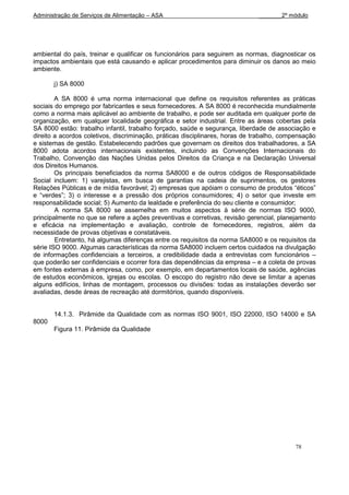 Administração de Serviços de Alimentação – ASA                                _______2º módulo




ambiental do país, treinar e qualificar os funcionários para seguirem as normas, diagnosticar os
impactos ambientais que está causando e aplicar procedimentos para diminuir os danos ao meio
ambiente.

       j) SA 8000

        A SA 8000 é uma norma internacional que define os requisitos referentes as práticas
sociais do emprego por fabricantes e seus fornecedores. A SA 8000 é reconhecida mundialmente
como a norma mais aplicável ao ambiente de trabalho, e pode ser auditada em qualquer porte de
organização, em qualquer localidade geográfica e setor industrial. Entre as áreas cobertas pela
SA 8000 estão: trabalho infantil, trabalho forçado, saúde e segurança, liberdade de associação e
direito a acordos coletivos, discriminação, práticas disciplinares, horas de trabalho, compensação
e sistemas de gestão. Estabelecendo padrões que governam os direitos dos trabalhadores, a SA
8000 adota acordos internacionais existentes, incluindo as Convenções Internacionais do
Trabalho, Convenção das Nações Unidas pelos Direitos da Criança e na Declaração Universal
dos Direitos Humanos.
        Os principais beneficiados da norma SA8000 e de outros códigos de Responsabilidade
Social incluem: 1) varejistas, em busca de garantias na cadeia de suprimentos, os gestores
Relações Públicas e de mídia favorável; 2) empresas que apóiam o consumo de produtos “éticos”
e “verdes”; 3) o interesse e a pressão dos próprios consumidores; 4) o setor que investe em
responsabilidade social; 5) Aumento da lealdade e preferência do seu cliente e consumidor;
        A norma SA 8000 se assemelha em muitos aspectos à série de normas ISO 9000,
principalmente no que se refere a ações preventivas e corretivas, revisão gerencial, planejamento
e eficácia na implementação e avaliação, controle de fornecedores, registros, além da
necessidade de provas objetivas e constatáveis.
        Entretanto, há algumas diferenças entre os requisitos da norma SA8000 e os requisitos da
série ISO 9000. Algumas características da norma SA8000 incluem certos cuidados na divulgação
de informações confidenciais a terceiros, a credibilidade dada a entrevistas com funcionários –
que poderão ser confidenciais e ocorrer fora das dependências da empresa – e a coleta de provas
em fontes externas à empresa, como, por exemplo, em departamentos locais de saúde, agências
de estudos econômicos, igrejas ou escolas. O escopo do registro não deve se limitar a apenas
alguns edifícios, linhas de montagem, processos ou divisões: todas as instalações deverão ser
avaliadas, desde áreas de recreação até dormitórios, quando disponíveis.


       14.1.3. Pirâmide da Qualidade com as normas ISO 9001, ISO 22000, ISO 14000 e SA
8000
       Figura 11. Pirâmide da Qualidade




                                                                                          78
 