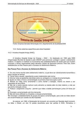 Administração de Serviços de Alimentação – ASA                              _______2º módulo




       Fonte: Empresa Denadai Alimentação S/A, Departamento de Qualidade/2008


       14.2. Outros sistemas específicos para área hospitalar:

14.2.1 Iniciativa Hospital Amigo (IHAC)


       A Iniciativa Hospital Amigo da Criança – IHAC – foi idealizada em 1990 pela OMS
(Organização Mundial da Saúde) e pelo UNICEF para promover, proteger e apoiar o aleitamento
materno. O objetivo é mobilizar os funcionários dos estabelecimentos de saúde para que mudem
condutas e rotinas responsáveis pelos elevados índices de desmame precoce. Para isso, foram
estabelecidos os Dez Passos para o Sucesso do Aleitamento Materno.

Dez Passos Para o Sucesso do Aleitamento Materno

1. Ter uma norma escrita sobre aleitamento materno, a qual deve ser rotineiramente transmitida a
toda a equipe do serviço.
2. Treinar toda a equipe, capacitando-a para implementar esta norma.
3. Informar todas as gestantes atendidas sobre as vantagens e o manejo da amamentação.
4. Ajudar as mães a iniciar a amamentação na primeira meia hora após o parto.
5. Mostrar às mães como amamentar e como manter a lactação, mesmo se vierem a ser
separadas de seus filhos.
6. Não dar a recém-nascido nenhum outro alimento ou bebida além do leite materno, a não ser
que tenha indicação clínica.
7. Praticar o alojamento conjunto - permitir que mães e bebês permaneçam juntos 24 horas por
dia.
8. Encorajar a amamentação sob livre demanda.
9. Não dar bicos artificiais ou chupetas a crianças amamentadas.
10. Encorajar o estabelecimento de grupos de apoio à amamentação, para onde as mães devem
ser encaminhadas por ocasião da alta hospitalar.

       Ao assinar, em 1990, a Declaração de Innocenti, em encontro em Spedale degli Innocenti,
na Itália, o Brasil, um dos 12 países escolhidos para dar partida à IHAC, formalizou o

                                                                                         79
 