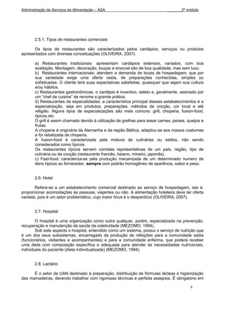 Administração de Serviços de Alimentação – ASA                                _______2º módulo




       2.5.1. Tipos de restaurantes comerciais

      Os tipos de restaurantes são caracterizados pelos cardápios, serviços ou produtos
apresentados com diversas conceituações (OLIVEIRA, 2007):

       a) Restaurantes tradicionais: apresentam cardápios extensos, variados, com boa
       aceitação. Montagem, decoração, louças e enxoval são de boa qualidade, mas sem luxo.
       b) Restaurantes internacionais: atendem a demanda de locais de hospedagem, que por
       sua variedade exige uma oferta vasta, de preparações conhecidas, simples ou
       sofisticadas. O cliente terá suas expectativas satisfeitas, quaisquer que sejam sua cultura
       e/ou hábitos.
       c) Restaurantes gastronômicas: o cardápio é inventivo, seleto e, geralmente, assinado por
       um “chef de cuisine” de renome e grande prática.
       d) Restaurantes de especialidades: a característica principal desses estabelecimentos é a
       especialização, seja em produtos, preparações, métodos de cocção, cor local e até
       religião. Alguns tipos de especializações são mais comuns: grill, choperia, fusion-food,
       típicos etc.
       O grill é assim chamado devido à utilização de grelhas para assar carnes, peixes, queijos e
       frutas.
       A choperia é originária da Alemanha e da região Báltica, adaptou-se aos nossos costumes
       e foi rebatizada de choperia.
       A fusion-food é caracterizada pela mistura de culinárias ou estilos, não sendo
       considerados como típicos.
       Os restaurantes típicos servem comidas representativas de um país, região, tipo de
       culinária ou de cocção (restaurante francês, baiano, mineiro, japonês).
       c) Fast-food: caracteriza-se pela produção mecanizada de um determinado numero de
       itens típicos ao fornecedor, sempre com padrão homogêneo de aparência, sabor e peso.


       2.6. Hotel

       Refere-se a um estabelecimento comercial destinado ao serviço de hospedagem, isto é,
proporcionar acomodações às pessoas, viajantes ou não. A alimentação hoteleira deve ter oferta
variada, pois é um setor problemático, cujo maior ônus é o desperdício (OLIVEIRA, 2007).


       2.7. Hospital

        O hospital é uma organização como outra qualquer, porém, especializada na prevenção,
recuperação e manutenção da saúde da coletividade (MEZOMO, 1994).
        Sob este aspecto o hospital, entendido como um sistema, possui o serviço de nutrição que
é um dos seus subsistemas, encarregado da produção de refeições para a comunidade sadia
(funcionários, visitantes e acompanhantes) e para a comunidade enferma, que poderá receber
uma dieta com composição específica e adequada para atender às necessidades nutricionais,
individuais do paciente (dieta individualizada) (MEZOMO, 1994).


       2.8. Lactário

      É o setor da UAN destinado à preparação, distribuição de fórmulas lácteas e higienização
das mamadeiras, devendo trabalhar com rigorosas técnicas e perfeita assepsia. É obrigatório em

                                                                                          8
 