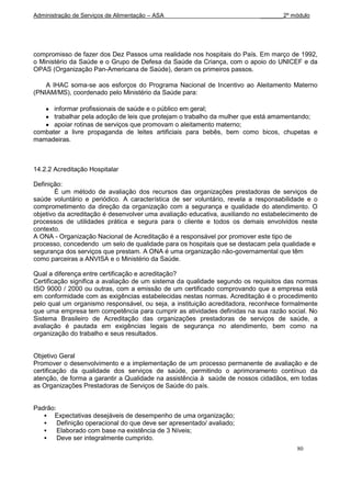 Administração de Serviços de Alimentação – ASA                             _______2º módulo




compromisso de fazer dos Dez Passos uma realidade nos hospitais do País. Em março de 1992,
o Ministério da Saúde e o Grupo de Defesa da Saúde da Criança, com o apoio do UNICEF e da
OPAS (Organização Pan-Americana de Saúde), deram os primeiros passos.

    A IHAC soma-se aos esforços do Programa Nacional de Incentivo ao Aleitamento Materno
(PNIAM/MS), coordenado pelo Ministério da Saúde para:

      informar profissionais de saúde e o público em geral;
      trabalhar pela adoção de leis que protejam o trabalho da mulher que está amamentando;
      apoiar rotinas de serviços que promovam o aleitamento materno;
combater a livre propaganda de leites artificiais para bebês, bem como bicos, chupetas e
mamadeiras.



14.2.2 Acreditação Hospitalar

Definição:
        É um método de avaliação dos recursos das organizações prestadoras de serviços de
saúde voluntário e periódico. A característica de ser voluntário, revela a responsabilidade e o
comprometimento da direção da organização com a segurança e qualidade do atendimento. O
objetivo da acreditação é desenvolver uma avaliação educativa, auxiliando no estabelecimento de
processos de utilidades prática e segura para o cliente e todos os demais envolvidos neste
contexto.
A ONA - Organização Nacional de Acreditação é a responsável por promover este tipo de
processo, concedendo um selo de qualidade para os hospitais que se destacam pela qualidade e
segurança dos serviços que prestam. A ONA é uma organização não-governamental que têm
como parceiras a ANVISA e o Ministério da Saúde.

Qual a diferença entre certificação e acreditação?
Certificação significa a avaliação de um sistema da qualidade segundo os requisitos das normas
ISO 9000 / 2000 ou outras, com a emissão de um certificado comprovando que a empresa está
em conformidade com as exigências estabelecidas nestas normas. Acreditação é o procedimento
pelo qual um organismo responsável, ou seja, a instituição acreditadora, reconhece formalmente
que uma empresa tem competência para cumprir as atividades definidas na sua razão social. No
Sistema Brasileiro de Acreditação das organizações prestadoras de serviços de saúde, a
avaliação é pautada em exigências legais de segurança no atendimento, bem como na
organização do trabalho e seus resultados.


Objetivo Geral
Promover o desenvolvimento e a implementação de um processo permanente de avaliação e de
certificação da qualidade dos serviços de saúde, permitindo o aprimoramento contínuo da
atenção, de forma a garantir a Qualidade na assistência à saúde de nossos cidadãos, em todas
as Organizações Prestadoras de Serviços de Saúde do país.


Padrão:
    Expectativas desejáveis de desempenho de uma organização;
       Definição operacional do que deve ser apresentado/ avaliado;
       Elaborado com base na existência de 3 Níveis;
       Deve ser integralmente cumprido.
                                                                                        80
 