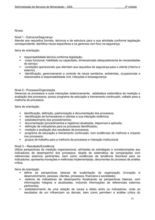 Administração de Serviços de Alimentação – ASA                                 _______2º módulo




Níveis:

Nível 1 - Estrutura/Segurança
Atende aos requisitos formais, técnicos e de estrutura para a sua atividade conforme legislação
correspondente; identifica riscos específicos e os gerencia com foco na segurança.

Itens de orientação:

         responsabilidade técnica conforme legislação;
          corpo funcional, habilitado ou capacitado, dimensionado adequadamente às necessidades
          do serviço;
          condições operacionais que atendam aos requisitos de segurança para o cliente (interno e
          externo);
          identificação, gerenciamento e controle de riscos sanitários, ambientais, ocupacionais e
          relacionados à responsabilidade civil, infecções e biossegurança.



Nível 2 - Processo/Organização
Gerencia os processos e suas interações sistemicamente; estabelece sistemática de medição e
avaliação dos processos; possui programa de educação e treinamento continuado, voltado para a
melhoria de processos.

Itens de orientação

         identificação, definição, padronização e documentação dos processos;
          identificação de fornecedores e clientes e sua interação sistêmica;
          estabelecimento dos procedimentos;
          documentação (procedimentos e registros) atualizada, disponível e aplicada;
          definição de indicadores para os processos identificados;
          medição e avaliação dos resultados de processos;
          programa de educação e treinamento continuado, com evidências de melhoria e impacto
          nos processos;
          grupos de trabalho para a melhoria de processos e interação institucional.

Nível 3 – Resultado/Excelência
Utiliza perspectivas de medição organizacional, alinhadas às estratégias e correlacionadas aos
indicadores de desempenho dos processos; dispõe de sistemática de comparações com
referenciais externos pertinentes, bem como evidências de tendência favorável para os
indicadores; apresenta inovações e melhorias implementadas, decorrentes do processo de análise
crítica.

Itens de orientação
     define as perspectivas básicas de sustentação da organização (inovação e
       desenvolvimento, pessoas, clientes, processos, financeira e sociedade);
     sistema de indicadores de desempenho focalizando as perspectivas básicas, com
       informações íntegras e atualizadas, incluindo informações de referenciais externos
       pertinentes;
     estabelecimento de uma relação de causa e efeito entre os indicadores, onde os
       resultados de um influenciam os demais, bem como permitem a análise crítica do

                                                                                            81
 