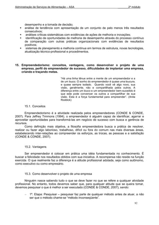 Administração de Serviços de Alimentação – ASA                                 _______2º módulo




       desempenho e a tomada de decisão;
      análise de tendência com apresentação de um conjunto de pelo menos três resultados
       consecutivos;
       análises críticas sistemáticas com evidências de ações de melhoria e inovações;
       identificação de oportunidades de melhoria de desempenho através do processo contínuo
       de comparação com outras práticas organizacionais com evidências de resultados
       positivos;
       sistemas de planejamento e melhoria contínua em termos de estrutura, novas tecnologias,
       atualização técnico-profissional e procedimentos.



15. Empreendedorismo: conceitos, vantagens, como desenvolver o projeto de uma
    empresa, perfil do empreendedor de sucesso, dificuldades de implantar uma empresa,
    criando e traçando metas.

                                   “Há uma linha tênue entre a mente de um empreendedor e a
                                   de um louco. O sonho do empreendedor é quase uma loucura,
                                   e quase sempre isolado. Quando você vê algo novo, sua
                                   visão, geralmente, não e compartilhada pelos outros. A
                                   diferença entre um louco e um empreendedor bem-sucedido é
                                   que este pode convencer os outros a compartilhar de sua
                                   visão. Esta é a força fundamental para empreender”. (Anita
                                   Roddick)

       15.1. Conceitos

        Empreendedorismo é a atividade realizada pelos empreendedores (CONDE & CONDE,
2007). Para Jeffrey Timmons (1994), o empreendedor é alguém capaz de identificar, agarrar e
aproveitar oportunidades para transformá-las em negócio de sucesso com busca e gerência de
recursos.
        Como definição mais objetiva, a filosofia empreendedora busca a prática de resolver,
realizar ou fazer algo laborioso, trabalhoso, difícil ou fora do comum nas mais diversas áreas,
estabelecendo inter-relações ao compreender os esforços, as trocas, as pessoas e a satisfação
(CONDE & CONDE, 2007).


       15.2. Vantagens

       Ser empreendedor é colocar em prática uma idéia fundamentada no conhecimento. É
buscar a felicidade nos resultados obtidos com sua iniciativa. A recompensa não reside na função
exercida. O que realmente faz a diferença é a atitude profissional adotada, seja como autônomo,
como executivo ou como empresário.


       15.3. Como desenvolver o projeto de uma empresa

        Ninguém nasce sabendo tudo o que se deve fazer no que se refere a qualquer atividade
profissional. No entanto, todos devemos saber que, para qualquer atitude que se queira tomar,
devemos pesquisar o que é melhor a ser executado (CONDE & CONDE, 2007), sendo:

           1ª. Etapa: Pesquisar – pesquisar faz parte de qualquer método antes de atuar, a não
           ser que o método chame-se “método inconseqüente”.
                                                                                            82
 
