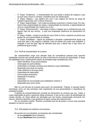 Administração de Serviços de Alimentação – ASA                                 _______2º módulo




           2ª. Etapa: Tendências – o empreendedor tem que adotar a prática de imaginar o que
           se quer para o futuro e começar a trabalhar para isso desde agora.
           3ª. Etapa: Objetivo – que objetivo tem com o seu negócio em termos de carga de
           trabalho relacionada com o retorno financeiro.
           4ª. Etapa: Segmentação – nem todas as pessoas consomem a mesma coisa. Por isso,
           temos hoje a segmentação de massa, a segmentação de mercado, a segmentação por
           nicho e a segmentação sob medida (um a um).
           5ª. Etapa: Posicionamento – esta etapa é sobre a imagem que o profissional quer que
           alguém faça de seu serviço, a qual sua localização destina-se ao pensamento do
           cliente.
           6ª. Etapa: Análise – avaliar os pontos em que é forte ou fraco, avaliando os pontos que
           podem ser uma oportunidade ou ameaça.
           7ª. Etapa: Estratégias – depois de analisado e estudado cuidadosamente aquilo que
           você quer para o seu negócio e definido o tipo de cliente com quem quer trabalhar, é
           chegada a hora de fazer algo de diferente para que o cliente não o veja como um
           profissional igual a todos.


       15.4. Perfil do empreendedor de sucesso

        Ser empreendedor exige uma elevada dose de competência pessoal para exercitar
habilidades diversas sem jamais perder de vista a harmonia do conjunto da organização. O leque
de habilidades para o desempenho exitoso da atividade exige competências como:
           Saber identificar novas oportunidades;
           Valorização de oportunidades;
           Criatividade e inovação (conheça seus talentos e suas habilidades);
           Disposição para atuar em equipe;
           Visão sistêmica e de longo prazo;
           Capacidade de negociação;
           Comunicação persuasiva;
           Adaptação à mudança;
           Liderança;
           Capacidade de comunicação para estabelecer network; e
           Disposição para correr riscos.

       Não há uma fórmula do sucesso para quem vai empreender. Todavia, é requisito básico
reconhecer como um dos princípios mais importantes da sua personalidade a importância da
autodeterminação.
       A gênese do empreendedorismo consiste em demonstrar ao universo que nos rodeia, a
nossa capacidade de gerar e gerenciar idéias produtivas. E isso se faz a partir da identificação de
nossas virtudes, do nosso talento em atividades que nos trazem compensação emocional. Em
resumo, devemos descobrir o que gostamos de fazer, porque isso fazemos bem.
       Diz um provérbio oriental: “Escolha a profissão que lhe dê prazer e nunca mais precisará
trabalhar um dia em sua vida”.


       15.5. Dificuldades de implantar uma empresa

       De acordo com sua atividade, as empresas são consideradas:
          As que produzem bens (indústria);
          As que distribuem bens (comércio);
                                                                                           83
 