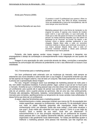 Administração de Serviços de Alimentação – ASA                                     _______2º módulo




       Ainda para Persona (2008):

                                                 O produto é você! O profissional que queima o filme no
                                                 ambiente onde atua, fica difícil se lançar novamente.
                                                 Uma vez estabelecida a marca de incompetência, não há
                                                 como lançar uma nova fórmula.
       Conforme Ramalho em seu livro:

                                                 Marketing pessoal não é uma forma de manipular ou de
                                                 enganar os outros. É apenas uma maneira de mostrar
                                                 quem você é, o que você sabe, e o que você pode, de
                                                 modo que a vida não passe em branco e os ideais não se
                                                 percam na massa anônima daqueles que não sabem se
                                                 expressar ou se “anunciar” ao mundo. Ao nascer, o ser
                                                 humano chora a plenos pulmões publicando a sua
                                                 chegada. Depois disso cabe a cada um encontrar
                                                 maneiras criativas e éticas para continuar anunciando a
                                                 sua marca pessoal. Depois disso cabe a cada um
                                                 encontrar maneiras criativas e éticas para continuar
                                                 anunciando a sua marca pessoal.

         Portanto, não basta apenas vender nossa imagem. O importante é despertar nos
empregadores o desejo da contratação e conseqüentemente nossa integração em seu quadro de
pessoal.
         Imagem é uma apreciação de valor construída através de idéias, convicções e sensações
resultantes da comunicação dos atributos do pretendente a criar o seu diferencial e a buscar a sua
visibilidade.


       16.2. Ferramentas para o marketing pessoal

        Um bom profissional está antenado com as mudanças do mercado, está sempre se
adiantando aos novos desafios e sabe vender bem a sua imagem. É importante entender que não
se fala apenas da imagem externa, mas de todo um conjunto. Não basta apresentar uma imagem,
é preciso ser a apresentação dessa imagem.
        Por isso, ninguém consegue incluir sua estratégia de marketing pessoal da noite para o
dia, nem obtém resultados imediatos. É preciso plantar, regar, cultivar o que vai ser no futuro para
o mercado. Acredita-se que o marketing pessoal seja uma das áreas mais importantes na vida de
um profissional, pois quando ele é capaz de pensar sua carreira como quem planeja o ciclo de
vida de um produto, verá o quanto precisa se aprimorar, não só uma vez, mas continuamente.
Produtos são planejados, fabricados, testados, comercializados e muitas vezes recolhidos do
mercado para correções, aperfeiçoamentos ou lançamento de novas versões mais sofisticadas. É
dessa forma que deve ser um profissional.
        A seguir, algumas ferramentas para o marketing pessoal:
              Autoconhecimento e metas: pesquisas mostram que menos de 3% da população tem
              metas específicas, pessoais ou profissionais, mas somente 1% da população coloca
              sua meta no papel. Algumas perguntas são importantes nessa tarefa do
              conhecimento como, por exemplo: Quais são suas metas?; Você sabe visualizar o
              que quer?; Suas metas são coerentes com seus valores?; Como é a sua visão de
              mundo?; Qual o sentido de sua vida?; Você tem um diferencial?. O
              autoconhecimento é um dos principais requisitos de um profissional de sucesso,
              essas pessoas têm o seu objetivo claramente definido, pensam ou agem de forma
              organizada e são geralmente muito determinadas. Ter metas pré-definidas ajudam a
              melhorar o marketing pessoal. Uma pessoa mal resolvida, que não organiza seu
                                                                                                85
 