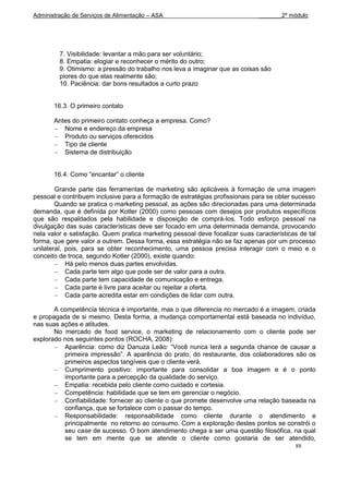 Administração de Serviços de Alimentação – ASA                                _______2º módulo




         7. Visibilidade: levantar a mão para ser voluntário;
         8. Empatia: elogiar e reconhecer o mérito do outro;
         9. Otimismo: a pressão do trabalho nos leva a imaginar que as coisas são
         piores do que elas realmente são;
         10. Paciência: dar bons resultados a curto prazo


       16.3. O primeiro contato

       Antes do primeiro contato conheça a empresa. Como?
          Nome e endereço da empresa
          Produto ou serviços oferecidos
          Tipo de cliente
          Sistema de distribuição


       16.4. Como “encantar” o cliente

        Grande parte das ferramentas de marketing são aplicáveis à formação de uma imagem
pessoal e contribuem inclusive para a formação de estratégias profissionais para se obter sucesso
        Quando se pratica o marketing pessoal, as ações são direcionadas para uma determinada
demanda, que é definida por Kotler (2000) como pessoas com desejos por produtos específicos
que são respaldados pela habilidade e disposição de comprá-los. Todo esforço pessoal na
divulgação das suas características deve ser focado em uma determinada demanda, provocando
nela valor e satisfação. Quem pratica marketing pessoal deve focalizar suas características de tal
forma, que gere valor a outrem. Dessa forma, essa estratégia não se faz apenas por um processo
unilateral, pois, para se obter reconhecimento, uma pessoa precisa interagir com o meio e o
conceito de troca, segundo Kotler (2000), existe quando:
            Há pelo menos duas partes envolvidas.
            Cada parte tem algo que pode ser de valor para a outra.
            Cada parte tem capacidade de comunicação e entrega.
            Cada parte é livre para aceitar ou rejeitar a oferta.
            Cada parte acredita estar em condições de lidar com outra.

       A competência técnica é importante, mas o que diferencia no mercado é a imagem, criada
e propagada de si mesmo. Desta forma, a mudança comportamental está baseada no indivíduo,
nas suas ações e atitudes.
       No mercado de food service, o marketing de relacionamento com o cliente pode ser
explorado nos seguintes pontos (ROCHA, 2008):
          Aparência: como diz Danuza Leão: “Você nunca terá a segunda chance de causar a
          primeira impressão”. A aparência do prato, do restaurante, dos colaboradores são os
          primeiros aspectos tangíveis que o cliente verá.
          Cumprimento positivo: importante para consolidar a boa imagem e é o ponto
          importante para a percepção da qualidade do serviço.
          Empatia: recebida pelo cliente como cuidado e cortesia.
          Competência: habilidade que se tem em gerenciar o negócio.
          Confiabilidade: fornecer ao cliente o que promete desenvolve uma relação baseada na
          confiança, que se fortalece com o passar do tempo.
          Responsabilidade: responsabilidade como cliente durante o atendimento e
          principalmente no retorno ao consumo. Com a exploração destes pontos se constrói o
          seu case de sucesso. O bom atendimento chega a ser uma questão filosófica, na qual
          se tem em mente que se atende o cliente como gostaria de ser atendido,
                                                                                          88
 