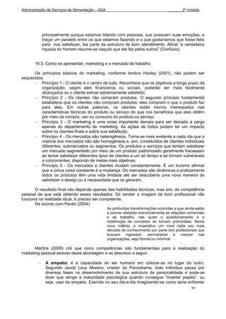 Administração de Serviços de Alimentação – ASA                                      _______2º módulo




           principalmente porque estamos lidando com pessoas, que possuem suas emoções, e
           traçar um paralelo entre os que estamos fazendo e o que gostaríamos que fosse feito
           para nos satisfazer, faz parte da estrutura de bom atendimento. Afinal “a verdadeira
           riqueza do homem resume-se naquilo que ele faz pelos outros” (Confúcio).


       16.5. Como se apresentar, marketing e o mercado de trabalho

      Os princípios básicos do marketing, conforme lembra Hooley (2001), não podem ser
esquecidos:
          Princípio 1 - O cliente é o centro de tudo. Reconhece que os objetivos a longo prazo da
          organização, sejam eles financeiros ou sociais, poderão ser mais facilmente
          alcançados se o cliente estiver extremamente satisfeito;
          Princípio 2 - Os clientes não compram produtos. O segundo princípio fundamental
          estabelece que os clientes não compram produtos; eles compram o que o produto faz
          para eles. Em outras palavras, os clientes estão menos interessados nas
          características técnicas do produto ou serviço do que nos benefícios que eles obtêm
          por meio da compra, uso ou consumo do produto ou serviço;
          Princípio 3 - O marketing é uma coisa importante demais para ser deixado a cargo
          apenas do departamento de marketing. As ações de todos podem ter um impacto
          sobre os clientes finais e sobre sua satisfação.
          Princípio 4 - Os mercados são heterogêneos. Torna-se mais evidente a cada dia que a
          maioria dos mercados não são homogêneos e, sim, constituídos de clientes individuais
          diferentes, submercados ou segmentos. Os produtos e serviços que tentam satisfazer
          um mercado segmentado por meio de um produto padronizado geralmente fracassam
          ao tentar satisfazer diferentes tipos de clientes a um só tempo e se tornam vulneráveis
          a concorrentes, dispondo de metas mais objetivas;
          Princípio 5 - Os mercados e clientes mudam constantemente. É um truísmo afirmar
          que a única coisa constante é a mudança. Os mercados são dinâmicos e praticamente
          todos os produtos têm uma vida limitada até ser descoberta uma nova maneira de
          satisfazer o desejo ou a necessidade que os geraram.

       O resultado final não depende apenas das habilidades técnicas, mas sim, da competência
pessoal de que está obtendo esses resultados. Só vender a imagem de bom profissional não
funciona na realidade atual, é preciso ser competente.
       De acordo com Pavão (2004):
                                                 As profundas transformações ocorridas e que ainda estão
                                                 a ocorrer afetarão estruturalmente as relações comerciais
                                                 e de trabalho, nas quais o questionamento e a
                                                 redefinição de conceitos se tornam primordiais. Neste
                                                 novo milênio, é imperativo um nível cada vez mais
                                                 elevado de conhecimento por parte dos profissionais que
                                                 buscam ingressar, permanecer e crescer nas
                                                 organizações, seja formal ou informal.

       Martins (2008) crê que cinco competências são fundamentais para a realização do
marketing pessoal através desta abordagem e as descrevo a seguir.

             A empatia: é a capacidade do ser humano em colocar-se no lugar do outro.
             Segundo Jacob Levy Moreno, criador do Psicodrama, todo indivíduo passa por
             diversas fases no desenvolvimento de sua estrutura de personalidade e pode-se
             dizer que atinge a maturidade psicológica quando consegue “inverter papéis”, ou
             seja, usar da empatia. Exercite no seu dia-a-dia imaginando-se como seria enfrentar
                                                                                                  89
 