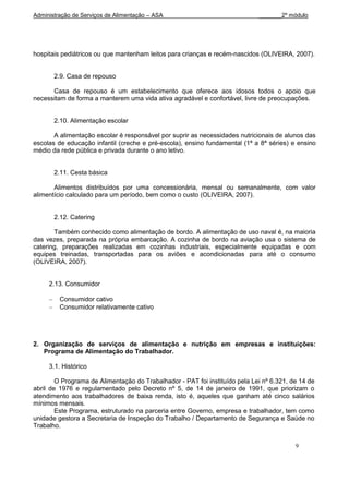 Administração de Serviços de Alimentação – ASA                               _______2º módulo




hospitais pediátricos ou que mantenham leitos para crianças e recém-nascidos (OLIVEIRA, 2007).


       2.9. Casa de repouso

      Casa de repouso é um estabelecimento que oferece aos idosos todos o apoio que
necessitam de forma a manterem uma vida ativa agradável e confortável, livre de preocupações.


       2.10. Alimentação escolar

       A alimentação escolar é responsável por suprir as necessidades nutricionais de alunos das
escolas de educação infantil (creche e pré-escola), ensino fundamental (1ª a 8ª séries) e ensino
médio da rede pública e privada durante o ano letivo.


       2.11. Cesta básica

       Alimentos distribuídos por uma concessionária, mensal ou semanalmente, com valor
alimentício calculado para um período, bem como o custo (OLIVEIRA, 2007).


       2.12. Catering

       Também conhecido como alimentação de bordo. A alimentação de uso naval é, na maioria
das vezes, preparada na própria embarcação. A cozinha de bordo na aviação usa o sistema de
catering, preparações realizadas em cozinhas industriais, especialmente equipadas e com
equipes treinadas, transportadas para os aviões e acondicionadas para até o consumo
(OLIVEIRA, 2007).


     2.13. Consumidor

         Consumidor cativo
         Consumidor relativamente cativo




2. Organização de serviços de alimentação e nutrição em empresas e instituições:
   Programa de Alimentação do Trabalhador.

     3.1. Histórico

        O Programa de Alimentação do Trabalhador - PAT foi instituído pela Lei nº 6.321, de 14 de
abril de 1976 e regulamentado pelo Decreto nº 5, de 14 de janeiro de 1991, que priorizam o
atendimento aos trabalhadores de baixa renda, isto é, aqueles que ganham até cinco salários
mínimos mensais.
        Este Programa, estruturado na parceria entre Governo, empresa e trabalhador, tem como
unidade gestora a Secretaria de Inspeção do Trabalho / Departamento de Segurança e Saúde no
Trabalho.


                                                                                          9
 