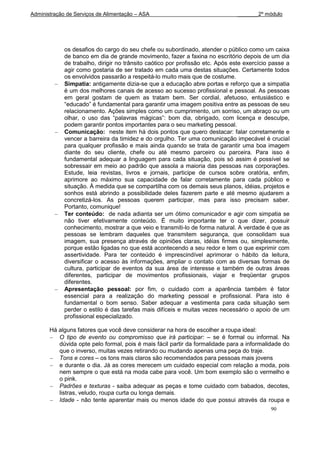 Administração de Serviços de Alimentação – ASA                                 _______2º módulo




             os desafios do cargo do seu chefe ou subordinado, atender o público como um caixa
             de banco em dia de grande movimento, fazer a faxina no escritório depois de um dia
             de trabalho, dirigir no trânsito caótico por profissão etc. Após este exercício passe a
             agir como gostaria de ser tratado em cada uma destas situações. Certamente todos
             os envolvidos passarão a respeitá-lo muito mais que de costume.
             Simpatia: antigamente dizia-se que a educação abre portas e reforço que a simpatia
             é um dos melhores canais de acesso ao sucesso profissional e pessoal. As pessoas
             em geral gostam de quem as tratam bem. Ser cordial, afetuoso, entusiástico e
             “educado” é fundamental para garantir uma imagem positiva entre as pessoas de seu
             relacionamento. Ações simples como um cumprimento, um sorriso, um abraço ou um
             olhar, o uso das “palavras mágicas”: bom dia, obrigado, com licença e desculpe,
             podem garantir pontos importantes para o seu marketing pessoal.
             Comunicação: neste item há dois pontos que quero destacar: falar corretamente e
             vencer a barreira da timidez e do orgulho. Ter uma comunicação impecável é crucial
             para qualquer profissão e mais ainda quando se trata de garantir uma boa imagem
             diante do seu cliente, chefe ou até mesmo parceiro ou parceira. Para isso é
             fundamental adequar a linguagem para cada situação, pois só assim é possível se
             sobressair em meio ao padrão que assola a maioria das pessoas nas corporações.
             Estude, leia revistas, livros e jornais, participe de cursos sobre oratória, enfim,
             aprimore ao máximo sua capacidade de falar corretamente para cada público e
             situação. À medida que se compartilha com os demais seus planos, idéias, projetos e
             sonhos está abrindo a possibilidade deles fazerem parte e até mesmo ajudarem a
             concretizá-los. As pessoas querem participar, mas para isso precisam saber.
             Portanto, comunique!
             Ter conteúdo: de nada adianta ser um ótimo comunicador e agir com simpatia se
             não tiver efetivamente conteúdo. É muito importante ter o que dizer, possuir
             conhecimento, mostrar a que veio e transmiti-lo de forma natural. A verdade é que as
             pessoas se lembram daqueles que transmitem segurança, que consolidam sua
             imagem, sua presença através de opiniões claras, idéias firmes ou, simplesmente,
             porque estão ligadas no que está acontecendo a seu redor e tem o que exprimir com
             assertividade. Para ter conteúdo é imprescindível aprimorar o hábito da leitura,
             diversificar o acesso às informações, ampliar o contato com as diversas formas de
             cultura, participar de eventos da sua área de interesse e também de outras áreas
             diferentes, participar de movimentos profissionais, viajar e freqüentar grupos
             diferentes.
             Apresentação pessoal: por fim, o cuidado com a aparência também é fator
             essencial para a realização do marketing pessoal e profissional. Para isto é
             fundamental o bom senso. Saber adequar a vestimenta para cada situação sem
             perder o estilo é das tarefas mais difíceis e muitas vezes necessário o apoio de um
             profissional especializado.

       Há alguns fatores que você deve considerar na hora de escolher a roupa ideal:
          O tipo de evento ou compromisso que irá participar: – se é formal ou informal. Na
          dúvida opte pelo formal, pois é mais fácil partir da formalidade para a informalidade do
          que o inverso, muitas vezes retirando ou mudando apenas uma peça do traje.
          Tons e cores – os tons mais claros são recomendados para pessoas mais jovens
          e durante o dia. Já as cores merecem um cuidado especial com relação a moda, pois
          nem sempre o que está na moda cabe para você. Um bom exemplo são o vermelho e
          o pink.
          Padrões e texturas - saiba adequar as peças e tome cuidado com babados, decotes,
          listras, veludo, roupa curta ou longa demais.
          Idade - não tente aparentar mais ou menos idade do que possui através da roupa e
                                                                                            90
 