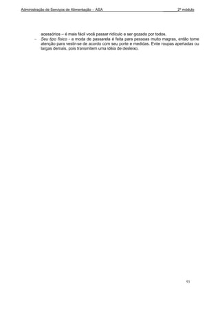 Administração de Serviços de Alimentação – ASA                             _______2º módulo




           acessórios – é mais fácil você passar ridículo e ser gozado por todos.
           Seu tipo físico - a moda de passarela é feita para pessoas muito magras, então tome
           atenção para vestir-se de acordo com seu porte e medidas. Evite roupas apertadas ou
           largas demais, pois transmitem uma idéia de desleixo.




                                                                                       91
 