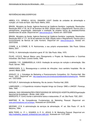 Administração de Serviços de Alimentação – ASA                                 _______2º módulo




REFERÊNCIAS BIBLIOGRÁFICAS


ABREU, E.S.; SPINELLI, M.G.N.; ZANARDI, A.M.P. Gestão de unidades de alimentação e
nutrição: um modo de fazer. São Paulo: Metha, 2003.

BRASIL. Ministério da Saúde. Agência Nacional de Vigilância Sanitária. Legislação. Resoluções.
Resolução RDC nº 50, de 21 de fevereiro de 2002. Dispõe sobre o Regulamento Técnico para o
planejamento, programação, elaboração e avaliação de projetos físicos de estabelecimentos
assistenciais de saúde. Disponível em: www.anvisa.gov.br. Acesso em: 30/07/2009.

BRASIL. Ministério da Saúde. Agência Nacional de Vigilância Sanitária. Legislação. Resoluções.
Resolução RDC nº 171, de 04 de setembro de 2006. Dispõe sobre o Regulamento Técnico para o
funcionamento de Bancos de Leite Humano. Disponível em: www.anvisa.gov.br. Acesso em:
30/07/2009.

CONDE, A. & CONDE, S. R. Nutricionista, o seu próprio empreendedor. São Paulo: Editora
Metha, 2007.

FAYOL, H. Administração industrial e geral. 8ª. Ed. São Paulo: Atlas, 1970.

FILHO, A.R.A.S. Manual Básico para Planejamento e Projeto de Restaurantes e Cozinhas
Industriais. São Paulo: Livraria Varela, 1996.

GANDRA, Y.R., GAMBARDELLA, A.M.D. Avaliação de serviços de nutrição e alimentação. São
Paulo: Sarvier, 1983.

HINRICHSEN, S. L. Biossegurança e controle de infecções: risco sanitário hospitalar. Rio de
Janeiro: Medsi, 2004.

HOOLEY, G. J. Estratégia de Marketing e Posicionamento Competitivo. Ed. Prentice-Hall. São
Paulo, 2001. Disponível em: http://paginas.terra.com.br/educacao/teletrabalho/marketing.htm . Acesso
em: 13/07/2009.

KOTLER, P. Administração de Marketing. Rio de Janeiro: Prentice Hall, 2000.

LAMOUNIER, J. A Experiência iniciativa Hospital Amigo da Criança: OMS e UNICEF. Florença,
Itália, 1990.

MANUAL DAS ORGANIZAÇÕES PRESTADORAS DE SERVIÇOS HOSPITALARES/Organização
Nacional de Acreditação – Brsília: ONA, 2004.
MARICATO, P. Como montar e administrar bares e restaurantes. 2ª. ed. São Paulo: TQC, 2001.

MARTINS, R. As Competências Fundamentais do Marketing Pessoal. Disponível em:
www.administradores.com.br/artigos. Acessado em 22/04/2008.

MEZOMO, I.F.B. A administração de serviços de alimentação. 4ª. ed. São Paulo: I.F. de B.
Mezomo, 1994.

MON TEIRO, A. P. L.; SOARES, A. P. G.; JESUS, S. M. Marketing Pessoal. Disponível em:
http://marketing_pessoal_profissional.com.via6.com. Acessado em 13.07.2009.


                                                                                            92
 