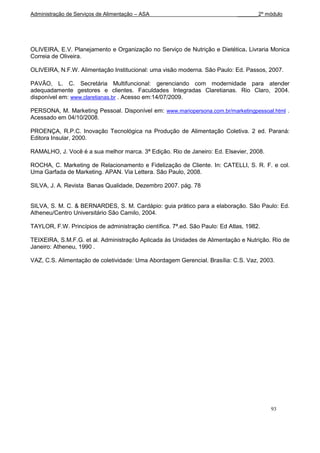 Administração de Serviços de Alimentação – ASA                               _______2º módulo




OLIVEIRA, E.V. Planejamento e Organização no Serviço de Nutrição e Dietética. Livraria Monica
Correia de Oliveira.

OLIVEIRA, N.F.W. Alimentação Institucional: uma visão moderna. São Paulo: Ed. Passos, 2007.

PAVÃO, L. C. Secretária Multifuncional: gerenciando com modernidade para atender
adequadamente gestores e clientes. Faculdades Integradas Claretianas. Rio Claro, 2004.
disponível em: www.claretianas.br . Acesso em:14/07/2009.

PERSONA, M. Marketing Pessoal. Disponível em: www.mariopersona.com.br/marketingpessoal.html .
Acessado em 04/10/2008.

PROENÇA, R.P.C. Inovação Tecnológica na Produção de Alimentação Coletiva. 2 ed. Paraná:
Editora Insular, 2000.

RAMALHO, J. Você é a sua melhor marca. 3ª Edição. Rio de Janeiro: Ed. Elsevier, 2008.

ROCHA, C. Marketing de Relacionamento e Fidelização de Cliente. In: CATELLI, S. R. F. e col.
Uma Garfada de Marketing. APAN. Via Lettera. São Paulo, 2008.

SILVA, J. A. Revista Banas Qualidade, Dezembro 2007. pág. 78


SILVA, S. M. C. & BERNARDES, S. M. Cardápio: guia prático para a elaboração. São Paulo: Ed.
Atheneu/Centro Universitário São Camilo, 2004.

TAYLOR, F.W. Princípios de administração científica. 7ª.ed. São Paulo: Ed Atlas, 1982.

TEIXEIRA, S.M.F.G. et al. Administração Aplicada às Unidades de Alimentação e Nutrição. Rio de
Janeiro: Atheneu, 1990 .

VAZ, C.S. Alimentação de coletividade: Uma Abordagem Gerencial. Brasília: C.S. Vaz, 2003.




                                                                                         93
 
