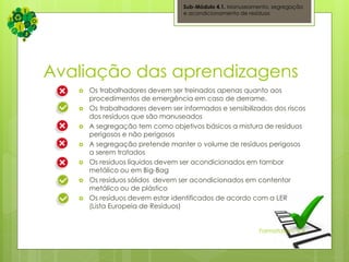 Avaliação das aprendizagens
 Os trabalhadores devem ser treinados apenas quanto aos
procedimentos de emergência em caso de derrame.
 Os trabalhadores devem ser informados e sensibilizados dos riscos
dos resíduos que são manuseados
 A segregação tem como objetivos básicos a mistura de resíduos
perigosos e não perigosos
 A segregação pretende manter o volume de resíduos perigosos
a serem tratados
 Os resíduos líquidos devem ser acondicionados em tambor
metálico ou em Big-Bag
 Os resíduos sólidos devem ser acondicionados em contentor
metálico ou de plástico
 Os resíduos devem estar identificados de acordo com a LER
(Lista Europeia de Resíduos)
Sub-Módulo 4.1. Manuseamento, segregação
e acondicionamento de resíduos
Formatation, S.A.
 