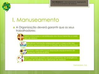 I. Manuseamento
 A Organização deverá garantir que os seus
trabalhadores:
Sub-Módulo 4.1. Manuseamento, segregação
e acondicionamento de resíduos
Sejam informados e sensibilizados dos riscos inerentes a cada
tipo de resíduo
Recebam formação adequada para a execução das
tarefas relacionadas com a Gestão de Resíduos Industriais
Tenham colocados à sua disposição equipamentos de
proteção individual (EPIs)
Sejam treinados quantos aos procedimentos de emergência
em caso de acidentes ou derrames de resíduos
Formatation, S.A.
 