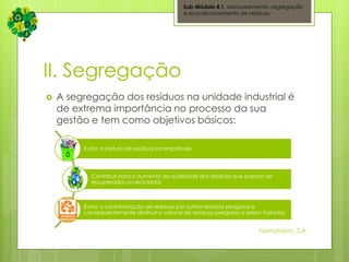 II. Segregação
 A segregação dos resíduos na unidade industrial é
de extrema importância no processo da sua
gestão e tem como objetivos básicos:
Sub-Módulo 4.1. Manuseamento, segregação
e acondicionamento de resíduos
Evitar a mistura de resíduos incompatíveis
Contribuir para o aumento da qualidade dos resíduos que possam ser
recuperados ou reciclados
Evitar a contaminação de resíduos por outros resíduos perigosos e
consequentemente diminuir o volume de resíduos perigosos a serem tratados
Formatation, S.A.
 