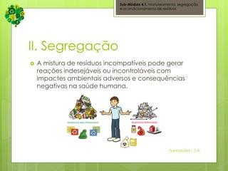 II. Segregação
 A mistura de resíduos incompatíveis pode gerar
reações indesejáveis ou incontroláveis com
impactes ambientais adversos e consequências
negativas na saúde humana.
Sub-Módulo 4.1. Manuseamento, segregação
e acondicionamento de resíduos
Formatation, S.A.
 