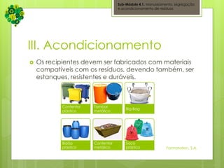 III. Acondicionamento
 Os recipientes devem ser fabricados com materiais
compatíveis com os resíduos, devendo também, ser
estanques, resistentes e duráveis.
Sub-Módulo 4.1. Manuseamento, segregação
e acondicionamento de resíduos
Formatation, S.A.
Contentor
plástico
Tambor
metálico
Big-Bag
Bidão
plástico
Contentor
metálico
Saco
plástico
 