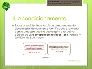 III. Acondicionamento
 Todos os recipientes e locais de armazenamento
devem estar devidamente identificados e rotulados
com o processo que lhe deu origem e respetivo
código da Lista Europeia de Resíduos – LER (Portaria nº
209/2004, de 3 de Março)
Sub-Módulo 4.1. Manuseamento, segregação
e acondicionamento de resíduos
Formatation, S.A.
Exemplos
 