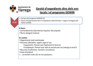 Gestió d'expedients dins dels ens 
                                locals i el programa GEWIN
       •CCompra del programa GEWIN C/S
                  d l         GEWIN C/S
       • Intent d’implementació de 3‐4 expedients administratius + òrgans col∙legiats pel 
2000     nostre compte


       A favor:
       • Comandaments (Secretaria) impulsor del projecte
       • Tècnic designat motivat
         Tècnic designat motivat

       En contra:
       • Organització molt atomitzada
         Organització molt atomitzada
       • Persones afectades, segons sigui el cas:
              • Aspectants: Pensen que l’aplicació ho farà tot
              • Escèptiques: Pensen que això no serveix per res (rebuig al canvi?)
                Escèptiques: Pensen que això no serveix per res (rebuig al canvi?)
       • Recursos insuficients. Humans i econòmics
       • Excés d’ambició
       •.... no teníem molt clar on ens posàvem...
                                        p
 