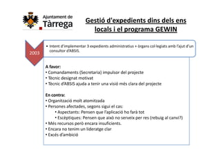 Gestió d'expedients dins dels ens 
                                locals i el programa GEWIN

       • Intent d’implementar 3 expedients administratius + òrgans col∙legiats amb l’ajut d’un 
         consultor d’ABSIS.
2003

       A favor:
       • Comandaments (Secretaria) impulsor del projecte
       • Tècnic designat motivat
         Tècnic designat motivat
       • Tècnic d’ABSIS ajuda a tenir una visió més clara del projecte

       En contra:
       En contra:
       • Organització molt atomitzada
       • Persones afectades, segons sigui el cas:
            • Aspectants: Pensen que l’aplicació ho farà tot
              Aspectants: Pensen que l aplicació ho farà tot
            • Escèptiques: Pensen que això no serveix per res (rebuig al canvi?)
       • Més recursos però encara insuficients.
       • Encara no tenim un lideratge clar
                                   g
       • Excés d’ambició 
 