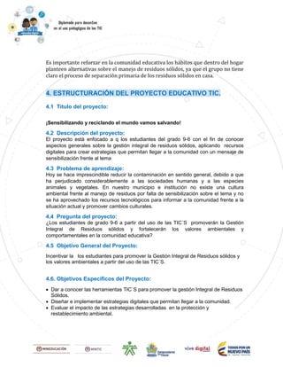 Es importante reforzar en la comunidad educativa los hábitos que dentro del hogar
planteen alternativas sobre el manejo de residuos sólidos, ya que el grupo no tiene
claro el proceso de separación primaria de los residuos sólidos en casa.
4. ESTRUCTURACIÓN DEL PROYECTO EDUCATIVO TIC.
4.1 Título del proyecto:
¡Sensibilizando y reciclando el mundo vamos salvando!
4.2 Descripción del proyecto:
El proyecto está enfocado a q los estudiantes del grado 9-6 con el fin de conocer
aspectos generales sobre la gestión integral de residuos sólidos, aplicando recursos
digitales para crear estrategias que permitan llegar a la comunidad con un mensaje de
sensibilización frente al tema
4.3 Problema de aprendizaje:
Hoy se hace imprescindible reducir la contaminación en sentido general, debido a que
ha perjudicado considerablemente a las sociedades humanas y a las especies
animales y vegetales. En nuestro municipio e institución no existe una cultura
ambiental frente al manejo de residuos por falta de sensibilización sobre el tema y no
se ha aprovechado los recursos tecnológicos para informar a la comunidad frente a la
situación actual y promover cambios culturales.
4.4 Pregunta del proyecto:
¿Los estudiantes de grado 9-6 a partir del uso de las TIC´S promoverán la Gestión
Integral de Residuos sólidos y fortalecerán los valores ambientales y
comportamentales en la comunidad educativa?
4.5 Objetivo General del Proyecto:
Incentivar la los estudiantes para promover la Gestión Integral de Residuos sólidos y
los valores ambientales a partir del uso de las TIC´S.
4.6. Objetivos Específicos del Proyecto:
 Dar a conocer las herramientas TIC´S para promover la gestión Integral de Residuos
Sólidos.
 Diseñar e implementar estrategias digitales que permitan llegar a la comunidad.
 Evaluar el impacto de las estrategias desarrolladas en la protección y
restablecimiento ambiental.
 