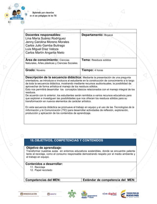Docentes responsables:
Lina María Suárez Rodríguez
Jenny Carolina Moreno Morales
Carlos Julio Gamba Buitrago
Luis Miguel Díaz Veloza
Carlos Martín Angarita Nieto
Departamento: Boyacá
Área de conocimiento: Ciencias
Naturales, Artes plásticas y Ciencias Sociales
Tema: Residuos solidos
Grado: Noveno Tiempo: 4 horas
Descripción de la secuencia didáctica: Mediante la presentación de una pregunta
orientadora, se introduce e involucra al estudiante en la construcción de conocimiento a lo largo
de toda la secuencia didáctica, mostrando mediante recursos audiovisuales, la posibilidad de
aprovechar de forma artística el manejo de los residuos sólidos.
Esto nos permitirá desarrollar los conceptos básicos relacionados con el manejo integral de los
residuos.
De acuerdo con lo anterior, los estudiantes serán remitidos a varios recursos educativos para
que exploren e investiguen las posibilidades que nos ofrecen los residuos sólidos para su
transformación en nuevos elementos de carácter artístico.
En esta secuencia didáctica se promueve el trabajo en equipo y el uso de las Tecnologías de la
Información y la Comunicación (TIC) para desarrollar actividades de reflexión, exploración,
producción y aplicación de los contenidos de aprendizaje.
18.OBJETIVOS, COMPETENCIAS Y CONTENIDOS
Objetivo de aprendizaje:
Transformar nuestras aulas en entornos educativos sostenibles, donde se encuentre patente
tanto el reciclaje, como el consumo responsable demostrando respeto por el medio ambiente y
el trabajo en equipo.
Contenidos a desarrollar:
11. Reciclaje
12. Papel reciclado
19.
Competencias del MEN: Estándar de competencia del MEN:
 