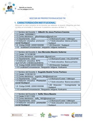 GESTOR DE PROYECTO EDUCATIVO TIC
1. CARACTERIZACIÓN INSTITUCIONAL:
(Relacione los datos completos de los docentes que adelantan el proyecto. (Diligencie este ítem
con base en la Actividad 2: Conociendo la plataforma educativa del Nivel 1).
1.1 Nombre del Docente 1: Gilberth De Jesus Pacheco Caceres
1.2 Celular: 3205099611
1.3 Correo electrónico: gilberthdejesus@gmail.com
1.4 Departamento cesar 1.5 Municipio/Ciudad: Valledupar
1.6 Institución educativa: promoción
social Guatapuri
1.7 Sede educativa: básica primaria
Guatapuri
1.8 Código DANE: 220001000098 1.09 Dirección: Guatapuri
1.10 localidad/Comuna/sector: resguardo indígena kankuamo
1.1 Nombre del Docente 2: Ana Mercedes Maestre Gutierrez
1.2 Celular: 3114198190
1.3 Correo electrónico: anammaetre @gmail.com.
1.4 Departamento: cesar 1.5 Municipio/Ciudad: VALLEDUPAR
1.6 Institución educativa: IEPS
GUATAPURI CHEMESQUEMENA
1.7 Sede educativa. Basica primaria
1.8 Código DANE:220001000098 1.09 Dirección: Guatapuri
1.10 Localidad/Comuna/sector: Resguardo Indígena Kankuamo
1.1 Nombre del Docente 3: Sugeidis Beatriz Torres Pacheco
1.2 Celular: 3135150115
1.3 Correo electrónico: sugeidis_884@hotmail.com
1.4 Departamento: Cesar 1.5 Municipio/Ciudad: Valledupar
1.6 Institución educativa: Promocion
social Guatapuri
1.7 Sede educativa: Basica secundaria
1.8 Código DANE: 220001000098
1.09 Dirección: Corregimiento de
Guatapuri
1.10 Localidad/Comuna/sector: Resguardo Indigena Kankuamo
1.1 Nombre del Docente 4: Neffer Elena Maestre
1.2 Celular:3135111359
1.3 Correo electrónico: neffe_1963@hotmail.com
1.4 Departamento: cesar 1.5 Municipio/Ciudad: Valledupar
1.6 Institución educativa: promoción
social Guatapuri
1.7 Sede educativa: básica primaria
Guatapuri
 