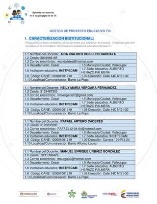 GESTOR DE PROYECTO EDUCATIVO TIC
1. CARACTERIZACIÓN INSTITUCIONAL:
(Relacione los datos completos de los docentes que adelantan el proyecto. (Diligencie este ítem
con base en la Actividad 2: Conociendo la plataforma educativa del Nivel 1).
1.1 Nombre del Docente: AIDA IDALIDES CUBILLOS BARRAZA
1.2 Celular:3004966185
1.3 Correo electrónico: maridalides@hotmail.com
1.4 Departamento: Cesar 1.5 Municipio/Ciudad: Valledupar
1.6 Institución educativa: INSTPECAM
1.7 Sede educativa: ALBERTO
HERAZO PALMERA
1.8 Código DANE: 120001001219 1.09 Dirección: Calle 14C Nº21-30
1.10 Localidad/Comuna/sector: Barrio La Popa
1.1 Nombre del Docente: NEILY MARÍA VERGARA FERNÁNDEZ
1.2 Celular:3153487303
1.3 Correo electrónico: nmvergara27@gmail.com
1.4 Departamento: Cesar 1.5 Municipio/Ciudad: Valledupar
1.6 Institución educativa: INSTPECAM
1.7 Sede educativa: ALBERTO
HERAZO PALMERA
1.8 Código DANE: 120001001219 1.09 Dirección: Calle 14C Nº21-30
1.10 Localidad/Comuna/sector: Barrio La Popa
1.1 Nombre del Docente: RAFAEL ARTURO CACERES
1.2 Celular:3126235090
1.3 Correo electrónico: RAFAEL12-04-64@hotmail.com
1.4 Departamento: Cesar 1.5 Municipio/Ciudad: Valledupar
1.6 Institución educativa: INSTPECAM 1.7 Sede educativa: INSTPECAM
1.8 Código DANE: 120001001219 1.09 Dirección: Carrera 19 Nº13-24
1.10 Localidad/Comuna/sector: Barrio Alfonso López
1.1 Nombre del Docente: MANUEL ENRIQUE URBÁEZ GONZÁLEZ
1.2 Celular: 3215396429
1.3 Correo electrónico: maurgo32@hotmail.com
1.4 Departamento: Cesar 1.5 Municipio/Ciudad: Valledupar
1.6 Institución educativa: INSTPECAM
1.7 Sede educativa: ALBERTO
HERAZO PALMERA
1.8 Código DANE: 120001001219 1.09 Dirección: Calle 14C Nº21-30
1.10 Localidad/Comuna/sector: Barrio La Popa
 