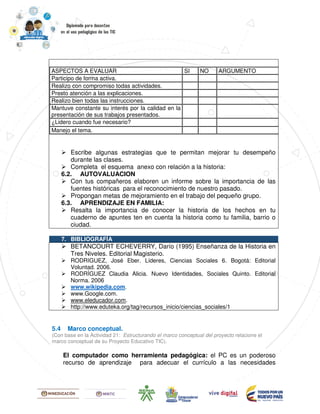 Escribe algunas estrategias que te permitan mejorar tu desempeño
durante las clases.
Completa el esquema anexo con relación a la historia:
6.2. AUTOVALUACION
Con tus compañeros elaboren un informe sobre la importancia de las
fuentes históricas para el reconocimiento de nuestro pasado.
Propongan metas de mejoramiento en el trabajo del pequeño grupo.
6.3. APRENDIZAJE EN FAMILIA:
Resalta la importancia de conocer la historia de los hechos en tu
cuaderno de apuntes ten en cuenta la historia como tu familia, barrio o
ciudad.
ASPECTOS A EVALUAR SI NO ARGUMENTO
Participo de forma activa.
Realizo con compromiso todas actividades.
Presto atención a las explicaciones.
Realizo bien todas las instrucciones.
Mantuve constante su interés por la calidad en la
presentación de sus trabajos presentados.
¿Lidero cuando fue necesario?
Manejo el tema.
7. BIBLIOGRAFÍA
BETANCOURT ECHEVERRY, Darío (1995) Enseñanza de la Historia en
Tres Niveles. Editorial Magisterio.
RODRIGUEZ, José Eber. Líderes, Ciencias Sociales 6. Bogotá: Editorial
Voluntad. 2006.
RODRÍGUEZ Claudia Alicia. Nuevo Identidades, Sociales Quinto. Editorial
Norma. 2006
www.wikipedia.com.
www.Google.com.
www.eleducador.com.
http://www.eduteka.org/tag/recursos_inicio/ciencias_sociales/1
5.4 Marco conceptual.
(Con base en la Actividad 21: Estructurando el marco conceptual del proyecto relacione el
marco conceptual de su Proyecto Educativo TIC).
El computador como herramienta pedagógica: el PC es un poderoso
recurso de aprendizaje para adecuar el currículo a las necesidades
 