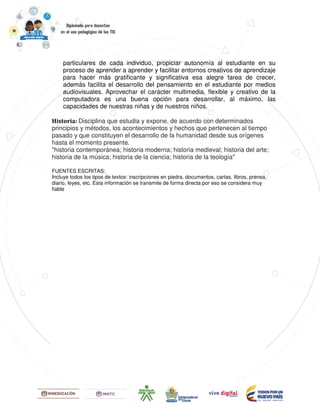 particulares de cada individuo, propiciar autonomía al estudiante en su
proceso de aprender a aprender y facilitar entornos creativos de aprendizaje
para hacer más gratificante y significativa esa alegre tarea de crecer,
además facilita el desarrollo del pensamiento en el estudiante por medios
audiovisuales. Aprovechar el carácter multimedia, flexible y creativo de la
computadora es una buena opción para desarrollar, al máximo, las
capacidades de nuestras niñas y de nuestros niños.
Historia: Disciplina que estudia y expone, de acuerdo con determinados
principios y métodos, los acontecimientos y hechos que pertenecen al tiempo
pasado y que constituyen el desarrollo de la humanidad desde sus orígenes
hasta el momento presente.
"historia contemporánea; historia moderna; historia medieval; historia del arte;
historia de la música; historia de la ciencia; historia de la teología"
FUENTES ESCRITAS:
Incluye todos los tipos de textos: inscripciones en piedra, documentos, cartas, libros, prensa,
diario, leyes, etc. Esta información se transmite de forma directa por eso se considera muy
fiable
 