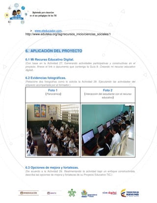 www.eleducador.com.
http://www.eduteka.org/tag/recursos_inicio/ciencias_sociales/1
6. APLICACIÓN DEL PROYECTO
6.1 Mi Recurso Educativo Digital.
(Con base en la Actividad 27: Generando actividades participativas y constructivas en el
proyecto. Anexe el link o documento que contenga la Guía 8: Creando mi recurso educativo
digital).
6.2 Evidencias fotográficas.
(Relacione dos fotografías como lo solicita la Actividad 28: Ejecutando las actividades del
proyecto acompañada por el formador.)
Foto 1
(Panorámica)
Foto 2
(Interacción del estudiante con el recurso
educativo)
6.3 Opciones de mejora y fortalezas.
(De acuerdo a la Actividad 29: Realimentando la actividad bajo un enfoque constructivista,
describa las opciones de mejora y fortalezas de su Proyecto Educativo TIC.)
 