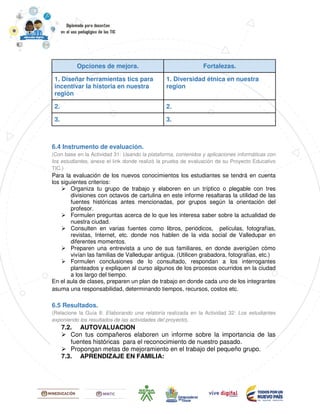 Opciones de mejora. Fortalezas.
1. Diseñar herramientas tics para
incentivar la historia en nuestra
región
1. Diversidad étnica en nuestra
region
2. 2.
3. 3.
6.4 Instrumento de evaluación.
(Con base en la Actividad 31: Usando la plataforma, contenidos y aplicaciones informáticas con
los estudiantes, anexe el link donde realizó la prueba de evaluación de su Proyecto Educativo
TIC.)
Para la evaluación de los nuevos conocimientos los estudiantes se tendrá en cuenta
los siguientes criterios:
Organiza tu grupo de trabajo y elaboren en un tríptico o plegable con tres
divisiones con octavos de cartulina en este informe resaltaras la utilidad de las
fuentes históricas antes mencionadas, por grupos según la orientación del
profesor.
Formulen preguntas acerca de lo que les interesa saber sobre la actualidad de
nuestra ciudad.
Consulten en varias fuentes como libros, periódicos, películas, fotografías,
revistas, Internet, etc. donde nos hablen de la vida social de Valledupar en
diferentes momentos.
Preparen una entrevista a uno de sus familiares, en donde averigüen cómo
vivían las familias de Valledupar antigua. (Utilicen grabadora, fotografías, etc.)
Formulen conclusiones de lo consultado, respondan a los interrogantes
planteados y expliquen al curso algunos de los procesos ocurridos en la ciudad
a los largo del tiempo.
En el aula de clases, preparen un plan de trabajo en donde cada uno de los integrantes
asuma una responsabilidad, determinando tiempos, recursos, costos etc.
6.5 Resultados.
(Relacione la Guía 8: Elaborando una relatoría realizada en la Actividad 32: Los estudiantes
exponiendo los resultados de las actividades del proyecto).
7.2. AUTOVALUACION
Con tus compañeros elaboren un informe sobre la importancia de las
fuentes históricas para el reconocimiento de nuestro pasado.
Propongan metas de mejoramiento en el trabajo del pequeño grupo.
7.3. APRENDIZAJE EN FAMILIA:
 