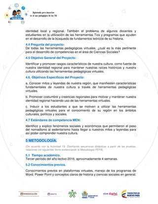 identidad local y regional. También el problema de algunos docentes y
estudiantes en la utilización de las herramientas Tics y programas que ayuden
en el desarrollo de la búsqueda de fundamentos teóricos de su historia.
4.4 Pregunta del proyecto:
De todas las herramientas pedagógicas virtuales, ¿cuál es la más pertinente
para el desarrollo de competencias en el área de Ciencias Sociales?
4.5 Objetivo General del Proyecto:
Identificar y promover rasgos característicos de nuestra cultura, como fuente de
nuestra identidad regional para mantener nuestras raíces históricas y nuestra
cultura utilizando las herramientas pedagógicas virtuales.
4.6. Objetivos Específicos del Proyecto:
a. Conocer mitos y leyendas de nuestra región, que manifiesten características
fundamentales de nuestra cultura a través de herramientas pedagógicas
virtuales.
b. Promover costumbre y creencias regionales para motivar y mantener nuestra
identidad regional haciendo uso de las herramientas virtuales.
c. Inducir a los estudiantes a que se motiven a utilizar las herramientas
pedagógicas virtuales para el conocimiento de su región en los ámbitos
culturales, políticos y sociales.
4.7 Estándares de competencia MEN:
Identifico y explico fenómenos sociales y económicos que permitieron el paso
del nomadismo al sedentarismo hasta llegar a nuestros mitos y leyendas para
así poder comprender nuestra cultura.
5 METODOLOGÍA.
(De acuerdo con la Actividad 19: Diseñando secuencias didácticas a partir de las pruebas,
relaciones los siguientes ítems evidenciando la Metodología PEPA).
5.1 Tiempo académico.
Tercer período del año lectivo 2016, aproximadamente 4 semanas.
5.2 Conocimientos previos.
Conocimientos previos en plataformas virtuales, manejo de los programas de
Word, Power Point y conceptos claros de historia y ciencias sociales en general.
 