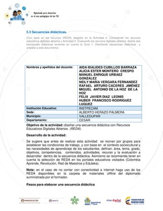 5.3 Secuencias didácticas.
(Con base en los recursos (REDA) elegidos en la Actividad 4: Conociendo los recursos
educativos digitales abiertos y Actividad 5: Evaluando los recursos digitales abiertos, diseñe dos
secuencias didácticas teniendo en cuenta la Guía 1. Diseñando secuencias didácticas y
anéxela a este documento).
[Título del documento][Título del documento][Título del documento][Título del documento]
Nombres y apellidos del docente: AIDA IDALIDES CUBILLOS BARRAZA
ALICIA ESTER MONTERO CRESPO
MANUEL ENRIQUE URBAEZ
GONZALEZ
NEILY MARIA VERGARA FERNANDEZ
RAFAEL ARTURO CACERES JIMÉNEZ
MIGUEL ANTONIO DE LA HOZ DE LA
HOZ
FELIX JAVIER DIAZ LEONIS
HUBER FRANCISCO RODRIGUEZ
LUQUEZ
Institución Educativa: INSTPECAM
Sede: ALBERTO HERAZO PALMERA
Municipio: VALLEDUPAR
Departamento: CESAR
Objetivo de la actividad: diseñar una secuencia didáctica con Recursos
Educativos Digitales Abiertos (REDA).
Desarrollo de la actividad:
Se sugiere que antes de realizar esta actividad se reúnan por grupos para
establecer las condiciones de trabajo, y con base en el contexto sociocultural y
las necesidades de aprendizaje de los estudiantes, definan: área, tema, grado,
objetivos, competencias, contenidos, actividades, recurso y la evaluación a
desarrollar dentro de la secuencia didáctica. Asimismo se recomienda tener en
cuenta la selección de REDA en los portales educativos visitados (Colombia
Aprende, Revolución, Red de Maestros y Eduteka).
Nota: en el caso de no contar con conectividad a internet haga uso de los
REDA disponibles en la carpeta de materiales offline del diplomado
suministrada por el formador.
Pasos para elaborar una secuencia didáctica
 