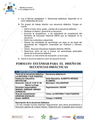1. Lea el Manual pedagógico 1: Secuencias didácticas, disponible en el
menú Materiales del curso.
2. Por grupos de trabajo diseñen una secuencia didáctica. Tengan en
cuenta:
−−−− Definir el área, tema, grado y tiempo de la secuencia didáctica.
−−−− Redactar el objetivo general de la secuencia.
−−−− Enunciar la competencia y los estándares de competencia del
Ministerio de Educación Nacional (MEN) que se trabajarán en la
secuencia.
−−−− Definir los contenidos a desarrollar.
−−−− Diseñar las actividades de aprendizaje con base en las fases del
aprendizaje por indagación, propuestas por Anderson y Garrison
(2005).
−−−− Utilizar Recursos Educativos Digitales Abiertos (REDA).
−−−− Determinar cómo se van a evaluar los aprendizajes plasmados
dentro de la secuencia didáctica.
−−−− Construir un instrumento de evaluación, si es el caso.
3. Diseñe la secuencia didáctica a partir del siguiente formato:
FORMATO ESTÁNDAR PARA EL DISEÑO DE
SECUENCIAS DIDÁCTICAS
1. DATOS GENERALES
Título de la secuencia didáctica:
LA HISTORIA Y SUS FUENTES
Secuencia didáctica #:
Institución Educativa:
INSTPECAM
Sede Educativa: ALBERTO HERAZO
PLAMERA
Dirección: CALLE 14 Nº 21-30
Barrio La Popa
Municipio: VALLEDUPAR
Docentes responsables:
MANUEL ENRIQUE URBÁEZ
GONZÁLEZ
Departamento: CESAR
Área de conocimiento:
CIENCIAS SOCIALES
Tema: LA HISTORIA Y SUS FUENTES
Grado: QUINTO Tiempo: 4 HORAS
Descripción de la secuencia didáctica:
¿Te han contado muchas historias? Seguramente, pero ahora acompáñame a
reconocer apartes de nuestra historia. Viajaremos por el pasado para conocer
 