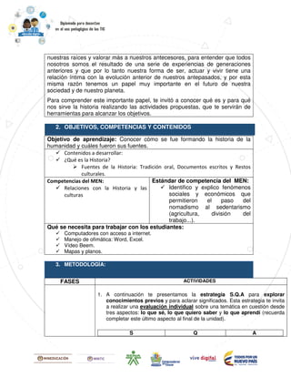 nuestras raíces y valorar más a nuestros antecesores, para entender que todos
nosotros somos el resultado de una serie de experiencias de generaciones
anteriores y que por lo tanto nuestra forma de ser, actuar y vivir tiene una
relación íntima con la evolución anterior de nuestros antepasados, y por esta
misma razón tenemos un papel muy importante en el futuro de nuestra
sociedad y de nuestro planeta.
Para comprender este importante papel, te invitó a conocer qué es y para qué
nos sirve la historia realizando las actividades propuestas, que te servirán de
herramientas para alcanzar los objetivos.
2. OBJETIVOS, COMPETENCIAS Y CONTENIDOS
Objetivo de aprendizaje: Conocer cómo se fue formando la historia de la
humanidad y cuáles fueron sus fuentes.
Contenidos a desarrollar:
¿Qué es la Historia?
Fuentes de la Historia: Tradición oral, Documentos escritos y Restos
culturales.
Competencias del MEN:
Relaciones con la Historia y las
culturas
Estándar de competencia del MEN:
Identifico y explico fenómenos
sociales y económicos que
permitieron el paso del
nomadismo al sedentarismo
(agricultura, división del
trabajo...).
Qué se necesita para trabajar con los estudiantes:
Computadores con acceso a internet.
Manejo de ofimática: Word, Excel.
Vídeo Beem.
Mapas y planos.
3. METODOLOGÍA:
FASES ACTIVIDADES
1. A continuación te presentamos la estrategia S.Q.A para explorar
conocimientos previos y para aclarar significados. Esta estrategia te invita
a realizar una evaluación individual sobre una temática en cuestión desde
tres aspectos: lo que sé, lo que quiero saber y lo que aprendí (recuerda
completar este último aspecto al final de la unidad).
S Q A
 