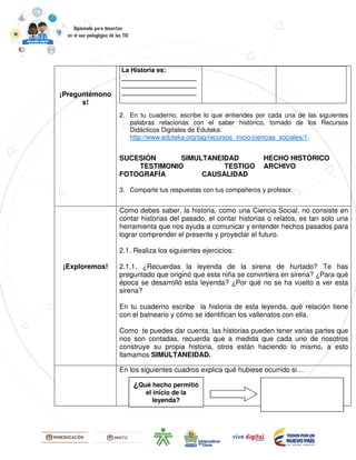 ¡Preguntémono
s!
2. En tu cuaderno, escribe lo que entiendes por cada una de las siguientes
palabras relacionas con el saber histórico, tomado de los Recursos
Didácticos Digitales de Eduteka:
http://www.eduteka.org/tag/recursos_inicio/ciencias_sociales/1.
SUCESIÓN SIMULTANEIDAD HECHO HISTÓRICO
TESTIMONIO TESTIGO ARCHIVO
FOTOGRAFÍA CAUSALIDAD
3. Comparte tus respuestas con tus compañeros y profesor.
La Historia es:
_____________________
_____________________
_____________________
¡Exploremos!
Como debes saber, la historia, como una Ciencia Social, no consiste en
contar historias del pasado, el contar historias o relatos, es tan solo una
herramienta que nos ayuda a comunicar y entender hechos pasados para
lograr comprender el presente y proyectar el futuro.
2.1. Realiza los siguientes ejercicios:
2.1.1. ¿Recuerdas la leyenda de la sirena de hurtado? Te has
preguntado que originó que esta niña se convirtiera en sirena? ¿Para qué
época se desarrolló esta leyenda? ¿Por qué no se ha vuelto a ver esta
sirena?
En tu cuaderno escribe la historia de esta leyenda, qué relación tiene
con el balneario y cómo se identifican los vallenatos con ella.
Como te puedes dar cuenta, las historias pueden tener varias partes que
nos son contadas, recuerda que a medida que cada uno de nosotros
construye su propia historia, otros están haciendo lo mismo, a esto
llamamos SIMULTANEIDAD.
En los siguientes cuadros explica qué hubiese ocurrido si…
¿Qué hecho permitió
el inicio de la
leyenda?
 