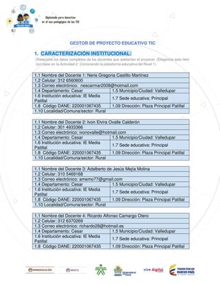 GESTOR DE PROYECTO EDUCATIVO TIC
1. CARACTERIZACIÓN INSTITUCIONAL:
(Relacione los datos completos de los docentes que adelantan el proyecto. (Diligencie este ítem
con base en la Actividad 2: Conociendo la plataforma educativa del Nivel 1).
1.1 Nombre del Docente 1: Neris Gregoria Castillo Martínez
1.2 Celular: 312 6560600
1.3 Correo electrónico: nescarmar2008@hotmail.com
1.4 Departamento: Cesar 1.5 Municipio/Ciudad: Valledupar
1.6 Institución educativa: IE Media
Patillal
1.7 Sede educativa: Principal
1.8 Código DANE: 220001067435 1.09 Dirección: Plaza Principal Patillal
1.10 Localidad/Comuna/sector: Rural
1.1 Nombre del Docente 2: Ivon Elvira Ovalle Calderón
1.2 Celular: 301 4933366
1.3 Correo electrónico: ivonovalle@hotmail.com
1.4 Departamento: Cesar 1.5 Municipio/Ciudad: Valledupar
1.6 Institución educativa: IE Media
Patillal
1.7 Sede educativa: Principal
1.8 Código DANE: 220001067435 1.09 Dirección: Plaza Principal Patillal
1.10 Localidad/Comuna/sector: Rural
1.1 Nombre del Docente 3: Adalberto de Jesús Mejía Molina
1.2 Celular: 310 5469168
1.3 Correo electrónico: amemo77@gmail.com
1.4 Departamento: Cesar 1.5 Municipio/Ciudad: Valledupar
1.6 Institución educativa: IE Media
Patillal
1.7 Sede educativa: Principal
1.8 Código DANE: 220001067435 1.09 Dirección: Plaza Principal Patillal
1.10 Localidad/Comuna/sector: Rural
1.1 Nombre del Docente 4: Ricardo Alfonso Camargo Otero
1.2 Celular: 312 6370269
1.3 Correo electrónico: richardo28@hotmail.es
1.4 Departamento: Cesar 1.5 Municipio/Ciudad: Valledupar
1.6 Institución educativa: IE Media
Patillal
1.7 Sede educativa: Principal
1.8 Código DANE: 220001067435 1.09 Dirección: Plaza Principal Patillal
 