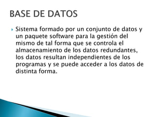    Sistema formado por un conjunto de datos y
    un paquete software para la gestión del
    mismo de tal forma que se controla el
    almacenamiento de los datos redundantes,
    los datos resultan independientes de los
    programas y se puede acceder a los datos de
    distinta forma.
 