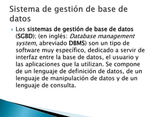    Los sistemas de gestión de base de datos
    (SGBD); (en inglés: Database management
    system, abreviado DBMS) son un tipo de
    software muy específico, dedicado a servir de
    interfaz entre la base de datos, el usuario y
    las aplicaciones que la utilizan. Se compone
    de un lenguaje de definición de datos, de un
    lenguaje de manipulación de datos y de un
    lenguaje de consulta.
 