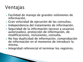    Facilidad de manejo de grandes volúmenes de
    información.
   Gran velocidad de ejecución de las consultas.
   Independencia del tratamiento de información.
   Seguridad de la información (acceso a usuarios
    autorizados), protección de información, de
    modificaciones, inclusiones, consulta.
   No hay duplicidad de información, comprobación
    de información en el momento de introducir la
    misma.
   Integridad referencial el terminar los registros.
 
