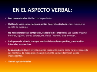 EN EL ASPECTO VERBAL:
- Dan pocos detalles. Hablan con vaguedades.
- Hablando sobre conversaciones, evitan hacer citas textuales. Nos cuentan su
versión de las cosas.
- No hacen referencias temporales, espaciales ni sensoriales. Les cuesta imaginar
horarios, lugares, olores, colores, etc. de los "mundos" que inventan.
- Incluyen en la historia la mayor cantidad de verdades posibles, y entre ellas
intercalan las mentiras.
- Se contradicen. Quien inventa muchas cosas ante mucha gente rara vez recuerda
sus mentiras, de modo que en algún momento siempre terminan siendo
inconsistentes.
- Tienen lapsus verbales
 