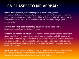 EN EL ASPECTO NO VERBAL::
No nos miran a los ojos, o mantienen poco la mirada. Los ojos son
el acceso simbólico a la intimidad. Quien mira a los ojos, no tiene nada que ocultar,
no le teme al encuentro con la intimidad del otro. Quien no mira a los ojos, teme ser
descubierto en "offside". De ahí la tradicional frase "mírame a los ojos y dilo
nuevamente".
Mueven demasiado poco las manos y los pies.En ciertos casos, frotan
las piernas entre sí, con movimientos tensos.
Esconden las manos o las retuercen. Enseñar las palmas es indicador de honestidad.
Quien esconde las manos detrás del cuerpo o en los bolsillos probablemente esté
intentando ocultarnos algo. Lo mismo hay que pensar de quien se las frota o retuerce
con cierta tensión, como si quisiera lijar una mano con otra o hacer nudos con sus
dedos. Posiblemente, intente trasladar la tensión a un objeto que tenga a mano, al
cual tocará sin cesar.
Gesticulan poco. Tienden a eliminar el uso de los gestos, en especial los ilustradores,
por temor a que el menor movimiento pueda dar indicios de su nerviosismo.
También disminuye el desplazamiento natural de la cabeza.
 
